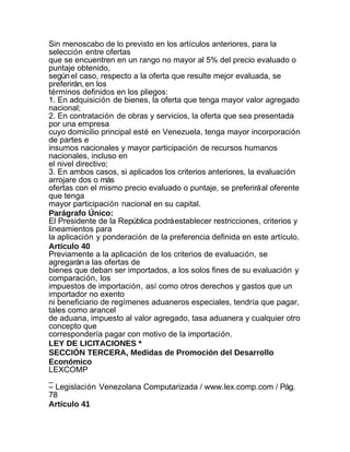 Sin menoscabo de lo previsto en los artículos anteriores, para la
selección entre ofertas
que se encuentren en un rango no mayor al 5% del precio evaluado o
puntaje obtenido,
según el caso, respecto a la oferta que resulte mejor evaluada, se
preferirán, en los
términos definidos en los pliegos:
1. En adquisición de bienes, la oferta que tenga mayor valor agregado
nacional;
2. En contratación de obras y servicios, la oferta que sea presentada
por una empresa
cuyo domicilio principal esté en Venezuela, tenga mayor incorporación
de partes e
insumos nacionales y mayor participación de recursos humanos
nacionales, incluso en
el nivel directivo;
3. En ambos casos, si aplicados los criterios anteriores, la evaluación
arrojare dos o más
ofertas con el mismo precio evaluado o puntaje, se preferirá al oferente
que tenga
mayor participación nacional en su capital.
Parágrafo Único:
El Presidente de la República podrá establecer restricciones, criterios y
lineamientos para
la aplicación y ponderación de la preferencia definida en este artículo.
Artículo 40
Previamente a la aplicación de los criterios de evaluación, se
agregarán a las ofertas de
bienes que deban ser importados, a los solos fines de su evaluación y
comparación, los
impuestos de importación, así como otros derechos y gastos que un
importador no exento
ni beneficiario de regímenes aduaneros especiales, tendría que pagar,
tales como arancel
de aduana, impuesto al valor agregado, tasa aduanera y cualquier otro
concepto que
correspondería pagar con motivo de la importación.
LEY DE LICITACIONES *
SECCIÓN TERCERA, Medidas de Promoción del Desarrollo
Económico
LEXCOMP
_
– Legislación Venezolana Computarizada / www.lex.comp.com / Pág.
78
Artículo 41
 