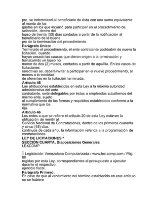 pro, se indemnizará al beneficiario de ésta con una suma equivalente
al monto de los
gastos en los que incurrió para participar en el procedimiento de
selección, dentro del
lapso de treinta (30) días contados a partir de la notificación al
beneficiario de la buena
pro de la terminación del procedimiento.
Parágrafo Único:
Terminado el procedimiento, el ente contratante podrá abrir de nuevo la
licitación, cuando
hayan cesado las causas que dieron origen a la terminación y
transcurrido un lapso no
menor de dos (2) meses, contados a partir de aquélla. En los casos de
licitaciones
selectivas se, deberá invitar a participar en el nuevo procedimiento, al
menos a la totalidad
de oferentes en la licitación terminada.
Artículo 45
Las atribuciones establecidas en esta Ley a la máxima autoridad
administrativa del ente
contratante, serán delegables por éstas a empleados subalternos del
mismo ente, sujeto
al cumplimiento de las formas y requisitos establecidos conforme a la
normativa que los
rija.
Artículo 46
Los entes a que se refiere el artículo 20 de esta Ley están en la
obligación de remitir al
Servicio Nacional de Contrataciones, dentro de los primeros cuarenta
y cinco (45) días
continuos de cada año, la información referida a la programación de
contrataciones
LEY DE LICITACIONES *
SECCIÓN CUARTA, Disposiciones Generales
LEXCOMP
_
– Legislación Venezolana Computarizada / www.lex.comp.com / Pág.
80
regidas por esta Ley, correspondientes al presupuesto a ejecutar
durante el respectivo
ejercicio fiscal.
Parágrafo Primero:
En caso de que al vencimiento del término establecido en este artículo
no se hubiere
 