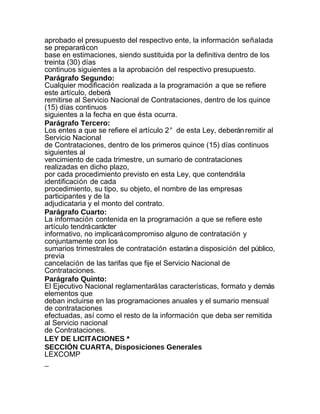 aprobado el presupuesto del respectivo ente, la información señalada
se preparará con
base en estimaciones, siendo sustituida por la definitiva dentro de los
treinta (30) días
continuos siguientes a la aprobación del respectivo presupuesto.
Parágrafo Segundo:
Cualquier modificación realizada a la programación a que se refiere
este artículo, deberá
remitirse al Servicio Nacional de Contrataciones, dentro de los quince
(15) días continuos
siguientes a la fecha en que ésta ocurra.
Parágrafo Tercero:
Los entes a que se refiere el artículo 2° de esta Ley, deberán remitir al
Servicio Nacional
de Contrataciones, dentro de los primeros quince (15) días continuos
siguientes al
vencimiento de cada trimestre, un sumario de contrataciones
realizadas en dicho plazo,
por cada procedimiento previsto en esta Ley, que contendrá la
identificación de cada
procedimiento, su tipo, su objeto, el nombre de las empresas
participantes y de la
adjudicataria y el monto del contrato.
Parágrafo Cuarto:
La información contenida en la programación a que se refiere este
artículo tendrá carácter
informativo, no implicará compromiso alguno de contratación y
conjuntamente con los
sumarios trimestrales de contratación estarán a disposición del público,
previa
cancelación de las tarifas que fije el Servicio Nacional de
Contrataciones.
Parágrafo Quinto:
El Ejecutivo Nacional reglamentará las características, formato y demás
elementos que
deban incluirse en las programaciones anuales y el sumario mensual
de contrataciones
efectuadas, así como el resto de la información que deba ser remitida
al Servicio nacional
de Contrataciones.
LEY DE LICITACIONES *
SECCIÓN CUARTA, Disposiciones Generales
LEXCOMP
_
 