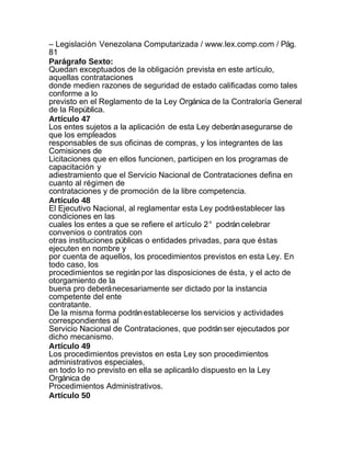 – Legislación Venezolana Computarizada / www.lex.comp.com / Pág.
81
Parágrafo Sexto:
Quedan exceptuados de la obligación prevista en este artículo,
aquellas contrataciones
donde medien razones de seguridad de estado calificadas como tales
conforme a lo
previsto en el Reglamento de la Ley Orgánica de la Contraloría General
de la República.
Artículo 47
Los entes sujetos a la aplicación de esta Ley deberán asegurarse de
que los empleados
responsables de sus oficinas de compras, y los integrantes de las
Comisiones de
Licitaciones que en ellos funcionen, participen en los programas de
capacitación y
adiestramiento que el Servicio Nacional de Contrataciones defina en
cuanto al régimen de
contrataciones y de promoción de la libre competencia.
Artículo 48
El Ejecutivo Nacional, al reglamentar esta Ley podrá establecer las
condiciones en las
cuales los entes a que se refiere el artículo 2° podrán celebrar
convenios o contratos con
otras instituciones públicas o entidades privadas, para que éstas
ejecuten en nombre y
por cuenta de aquellos, los procedimientos previstos en esta Ley. En
todo caso, los
procedimientos se regirán por las disposiciones de ésta, y el acto de
otorgamiento de la
buena pro deberá necesariamente ser dictado por la instancia
competente del ente
contratante.
De la misma forma podrán establecerse los servicios y actividades
correspondientes al
Servicio Nacional de Contrataciones, que podrán ser ejecutados por
dicho mecanismo.
Artículo 49
Los procedimientos previstos en esta Ley son procedimientos
administrativos especiales,
en todo lo no previsto en ella se aplicará lo dispuesto en la Ley
Orgánica de
Procedimientos Administrativos.
Artículo 50
 