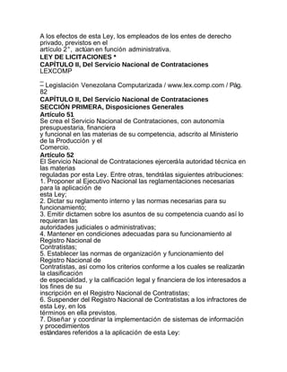 A los efectos de esta Ley, los empleados de los entes de derecho
privado, previstos en el
artículo 2°, actúan en función administrativa.
LEY DE LICITACIONES *
CAPÍTULO II, Del Servicio Nacional de Contrataciones
LEXCOMP
_
– Legislación Venezolana Computarizada / www.lex.comp.com / Pág.
82
CAPÍTULO II, Del Servicio Nacional de Contrataciones
SECCIÓN PRIMERA, Disposiciones Generales
Artículo 51
Se crea el Servicio Nacional de Contrataciones, con autonomía
presupuestaria, financiera
y funcional en las materias de su competencia, adscrito al Ministerio
de la Producción y el
Comercio.
Artículo 52
El Servicio Nacional de Contrataciones ejercerá la autoridad técnica en
las materias
reguladas por esta Ley. Entre otras, tendrá las siguientes atribuciones:
1. Proponer al Ejecutivo Nacional las reglamentaciones necesarias
para la aplicación de
esta Ley;
2. Dictar su reglamento interno y las normas necesarias para su
funcionamiento;
3. Emitir dictamen sobre los asuntos de su competencia cuando así lo
requieran las
autoridades judiciales o administrativas;
4. Mantener en condiciones adecuadas para su funcionamiento al
Registro Nacional de
Contratistas;
5. Establecer las normas de organización y funcionamiento del
Registro Nacional de
Contratistas, así como los criterios conforme a los cuales se realizarán
la clasificación
de especialidad, y la calificación legal y financiera de los interesados a
los fines de su
inscripción en el Registro Nacional de Contratistas;
6. Suspender del Registro Nacional de Contratistas a los infractores de
esta Ley, en los
términos en ella previstos.
7. Diseñar y coordinar la implementación de sistemas de información
y procedimientos
estándares referidos a la aplicación de esta Ley:
 