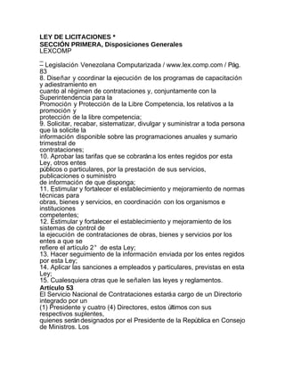 LEY DE LICITACIONES *
SECCIÓN PRIMERA, Disposiciones Generales
LEXCOMP
_
– Legislación Venezolana Computarizada / www.lex.comp.com / Pág.
83
8. Diseñar y coordinar la ejecución de los programas de capacitación
y adiestramiento en
cuanto al régimen de contrataciones y, conjuntamente con la
Superintendencia para la
Promoción y Protección de la Libre Competencia, los relativos a la
promoción y
protección de la libre competencia;
9. Solicitar, recabar, sistematizar, divulgar y suministrar a toda persona
que la solicite la
información disponible sobre las programaciones anuales y sumario
trimestral de
contrataciones;
10. Aprobar las tarifas que se cobrarán a los entes regidos por esta
Ley, otros entes
públicos o particulares, por la prestación de sus servicios,
publicaciones o suministro
de información de que disponga;
11. Estimular y fortalecer el establecimiento y mejoramiento de normas
técnicas para
obras, bienes y servicios, en coordinación con los organismos e
instituciones
competentes;
12. Estimular y fortalecer el establecimiento y mejoramiento de los
sistemas de control de
la ejecución de contrataciones de obras, bienes y servicios por los
entes a que se
refiere el artículo 2° de esta Ley;
13. Hacer seguimiento de la información enviada por los entes regidos
por esta Ley;
14. Aplicar las sanciones a empleados y particulares, previstas en esta
Ley;
15. Cualesquiera otras que le señalen las leyes y reglamentos.
Artículo 53
El Servicio Nacional de Contrataciones estará a cargo de un Directorio
integrado por un
(1) Presidente y cuatro (4) Directores, estos últimos con sus
respectivos suplentes,
quienes serán designados por el Presidente de la República en Consejo
de Ministros. Los
 