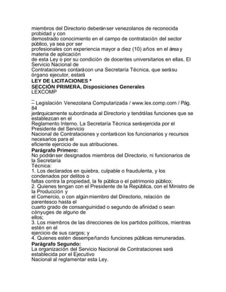 miembros del Directorio deberán ser venezolanos de reconocida
probidad y con
demostrado conocimiento en el campo de contratación del sector
público, ya sea por ser
profesionales con experiencia mayor a diez (10) años en el área y
materia de aplicación
de esta Ley o por su condición de docentes universitarios en ellas. El
Servicio Nacional de
Contrataciones contará con una Secretaría Técnica, que será su
órgano ejecutor, estará
LEY DE LICITACIONES *
SECCIÓN PRIMERA, Disposiciones Generales
LEXCOMP
_
– Legislación Venezolana Computarizada / www.lex.comp.com / Pág.
84
jerárquicamente subordinada al Directorio y tendrá las funciones que se
establezcan en el
Reglamento Interno. La Secretaría Técnica será ejercida por el
Presidente del Servicio
Nacional de Contrataciones y contará con los funcionarios y recursos
necesarios para el
eficiente ejercicio de sus atribuciones.
Parágrafo Primero:
No podrán ser designados miembros del Directorio, ni funcionarios de
la Secretaría
Técnica:
1. Los declarados en quiebra, culpable o fraudulenta, y los
condenados por delitos o
faltas contra la propiedad, la fe pública o el patrimonio público;
2. Quienes tengan con el Presidente de la República, con el Ministro de
la Producción y
el Comercio, o con algún miembro del Directorio, relación de
parentesco hasta el
cuarto grado de consanguinidad o segundo de afinidad o sean
cónyuges de alguno de
ellos;
3. Los miembros de las direcciones de los partidos políticos, mientras
estén en el
ejercicio de sus cargos; y
4. Quienes estén desempeñando funciones públicas remuneradas.
Parágrafo Segundo:
La organización del Servicio Nacional de Contrataciones será
establecida por el Ejecutivo
Nacional al reglamentar esta Ley.
 