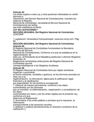 Artículo 54
Los entes sujetos a esta Ley y otras personas interesadas en recibir
servicios o
información del Servicio Nacional de Contrataciones, incluidos los
relativos al Registro
Nacional de Contratistas, cancelarán al Servicio Nacional de
Contrataciones las tarifas
que éste establezca al efecto.
LEY DE LICITACIONES *
SECCIÓN SEGUNDA, Del Registro Nacional de Contratistas
LEXCOMP
_
– Legislación Venezolana Computarizada / www.lex.comp.com / Pág.
85
SECCIÓN SEGUNDA, Del Registro Nacional de Contratistas
Artículo 55
El Registro Nacional de Contratistas funcionará en la Secretaría
Técnica del Servicio
Nacional de Contrataciones. Conforme a lo que se establezca en la
reglamentación de
esta Ley, el Presidente de la República podrá crear o eliminar Registros
Auxiliares. El
Reglamento señalará las atribuciones del Registro Nacional de
Contratistas que les
corresponderá ejercer a los Registros Auxiliares.
Artículo 56
El Registro Nacional de Contratistas tiene por objeto centralizar,
organizar y suministrar
en forma suficiente, confiable y oportuna, en los términos previstos en
esta Ley y su
reglamentación, la información básica para la calificación legal,
financiera y la clasificación
por especialidad. En tal sentido le corresponde:
1. Efectuar de manera permanente, conforme a los datos
suministrados por las personas
que se inscriban, la sistematización, organización y consolidación de
los datos
suministrados por éstos y por los entes regidos por la presente Ley,
conforme a lo que
determine el Reglamento;
2. Suministrar a los entes públicos o privados que lo requieran, la
información
correspondiente a las personas inscritas;
3. Elaborar y publicar periódicamente un directorio contentivo de la
calificación y
 