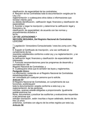 clasificación de especialidad de los contratistas;
4. Requerir de los Contratistas toda la documentación exigida por la
Ley y su
reglamentación o cualesquiera otros datos o informaciones que
revistan interés para
su debida identificación, calificación legal, financiera y clasificación de
especialidad;
5. Acordar o negar la inscripción y determinar la calificación legal y
financiera y la
clasificación de especialidad, de acuerdo con las normas y
procedimientos dictados a
tal fin;
LEY DE LICITACIONES *
SECCIÓN SEGUNDA, Del Registro Nacional de Contratistas
LEXCOMP
_
– Legislación Venezolana Computarizada / www.lex.comp.com / Pág.
86
6. Expedir el Certificado de Inscripción, una vez verificado el
cumplimiento de los
requisitos establecidos conforme a esta Ley y su reglamentación, y se
haya realizado
la calificación legal, financiera y clasificación de especialidad del
interesado;
7. Formular recomendaciones para los programas de desarrollo y
normalización del
Registro Nacional de Contratistas; y
8. Cualesquiera otras que le señalen las leyes y reglamentos.
Parágrafo Único:
La información contenida en el Registro Nacional de Contratistas
estará disponible para
ser consultada por cualquier persona que lo solicite.
Artículo 57
El Registro Nacional de Contratistas, en cumplimiento de sus
funciones, podrá requerir
toda la documentación exigida conforme a esta Ley y su
reglamentación de las personas
inscritas, quienes estarán obligadas a proporcionarla. Igualmente
podrán examinar los
libros, documentos y practicar las auditorías y evaluaciones requeridas
a las personas que
soliciten inscripción, estén inscritas o hayan celebrado, dentro de los
tres (3) años
anteriores, contratos con alguno de los entes regidos por esta Ley.
Artículo 58
 