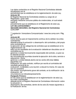 Los datos contenidos en el Registro Nacional Contratistas deberán
actualizarse con la
periodicidad que se establezca en la reglamentación de esta Ley.
Artículo 59
El Registro Nacional de Contratistas estará a su cargo de un
Registrador, quien será
escogido mediante concurso público de credenciales, el cual estará
sujeto al
procedimiento que se establezca en el Reglamento de esta Ley.
LEY DE LICITACIONES *
SECCIÓN SEGUNDA, Del Registro Nacional de Contratistas
LEXCOMP
_
– Legislación Venezolana Computarizada / www.lex.comp.com / Pág.
87
Artículo 60
Como recurso para el mejoramiento continuo de la calidad, los entes
contratantes
deberán evaluar la actuación o desempeño del contratista y del propio
ente contratante en
la ejecución de las categorías de contratos que se establezcan en la
reglamentación de
esta Ley los resultados de la evaluación deberán ser discutidos con el
contratista por la
gerencia o unidad técnicamente responsable del contrato, a quien se
le deberán señalar
las circunstancias ocurridas durante la ejecución de la obra, servicio o
adquisición. Dicha
gerencia o unidad deberá, dentro de los veinte (20) días hábiles
siguientes a la
finalización de cada contrato, notificar por escrito al contratista del
resultado general de su
evaluación, invitándole a una reunión a discutir la misma. En caso de
que se considere
que existió incumplimiento grave del contrato, en la notificación de la
evaluación, tal
circunstancia se indicará expresamente.
Parágrafo Primero:
En los casos que se establezcan en la reglamentación de esta Ley,
los entes contratantes
deberán remitir al Registro Nacional de Contratistas información sobre
la actuación o
desempeño del contratista, dentro de los seis (6) meses siguientes a
la finalización de los
 