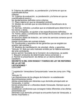 9. Criterios de calificación, su ponderación y la forma en que se
cuantificarán dichos
criterios;
10. Criterios de evaluación, su ponderación y la forma en que se
cuantificarán el precio y
los demás factores definidos como criterios;
11. Plazo máximo en que se otorgará el contrato;
12. Modelo de contrato que se suscribirá con el beneficiario de la
buena pro;
13. Normas, métodos y pruebas que se emplearán para determinar si
los bienes u obras,
una vez entregadas, se ajustan a las especificaciones definidas;
14. Forma, plazo y condiciones de entrega de los bienes, ejecución de
obras ó prestación
de servicios objeto de licitación, así como los servicios conexos que el
contratista debe
prestar como parte del contrato licitado;
15. Condiciones y requisitos de las garantías que se exigirán con
ocasión del contrato; y
16. Modelos de manifestación de voluntad, oferta, y garantías.
"Artículo 12: Solo por acto motivado emitido por la máxima autoridad
del ente contratante,
previa opinión favorable de la Comisión de Licitaciones, se podrá:
1. Requerir productos de determinada marca comercial; o
2. Permitir la presentación de ofertas en un idioma distinto al
castellano.
DECRETO N 296, CON RANGO Y FUERZA DE LEY DE REFORMA
DE LA LEY DE
LICITACIONES *
LEXCOMP
_
– Legislación Venezolana Computarizada / www.lex.comp.com / Pág.
10
"Artículo 13
Las disposiciones de los pliegos de licitación no establecerán
discriminaciones contra
ofertas presentadas por oferentes cuyo domicilio principal esté en
Venezuela, ni contra
bienes producidos en u ofrecidos desde Venezuela. Siempre que en
los pliegos se
establezcan condiciones que consagren tratos diferentes a las ofertas
presentadas por
oferentes cuyo domicilio principal se encuentre fuera de Venezuela, a
bienes importados u
 