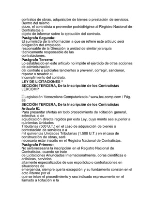 contratos de obras, adquisición de bienes o prestación de servicios.
Dentro del mismo
plazo, el contratista o proveedor podrá dirigirse al Registro Nacional de
Contratistas a
objeto de informar sobre la ejecución del contrato.
Parágrafo Segundo:
El suministro de la información a que se refiere este artículo será
obligación del empleado
responsable de la Dirección o unidad de similar jerarquía
técnicamente responsable de las
contrataciones.
Parágrafo Tercero:
Lo establecido en este artículo no impide el ejercicio de otras acciones
de administración
del contrato o judiciales tendientes a prevenir, corregir, sancionar,
reparar o resarcir el
incumplimiento del contrato.
LEY DE LICITACIONES *
SECCIÓN TERCERA, De la Inscripción de los Contratistas
LEXCOMP
_
– Legislación Venezolana Computarizada / www.lex.comp.com / Pág.
88
SECCIÓN TERCERA, De la Inscripción de los Contratistas
Artículo 61
Para presentar ofertas en todo procedimiento de licitación general,
selectiva, o de
adjudicación directa regidos por esta Ley, cuyo monto sea superior a
quinientas Unidades
Tributarias (500 U.T.) en el caso de adquisición de bienes o
contratación de servicios o a
mil quinientas Unidades Tributarias (1.500 U.T.) en el caso de
construcción de obras, será
necesario estar inscrito en el Registro Nacional de Contratistas.
Parágrafo Primero:
No será necesaria la inscripción en el Registro Nacional de
Contratistas, cuando se trate
de Licitaciones Anunciadas Internacionalmente, obras científicas o
artísticas, servicios
altamente especializados de uso esporádico o contrataciones en
situaciones de
emergencia, siempre que la excepción y su fundamento consten en el
acto interno por el
que se inicie el procedimiento y sea indicado expresamente en el
llamado a licitación o la
 