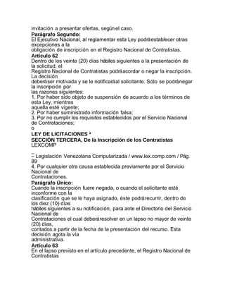 invitación a presentar ofertas, según el caso.
Parágrafo Segundo:
El Ejecutivo Nacional, al reglamentar esta Ley podrá establecer otras
excepciones a la
obligación de inscripción en el Registro Nacional de Contratistas.
Artículo 62
Dentro de los veinte (20) días hábiles siguientes a la presentación de
la solicitud, el
Registro Nacional de Contratistas podrá acordar o negar la inscripción.
La decisión
deberá ser motivada y se le notificará al solicitante. Sólo se podrá negar
la inscripción por
las razones siguientes:
1. Por haber sido objeto de suspensión de acuerdo a los términos de
esta Ley, mientras
aquella esté vigente;
2. Por haber suministrado información falsa;
3. Por no cumplir los requisitos establecidos por el Servicio Nacional
de Contrataciones;
o
LEY DE LICITACIONES *
SECCIÓN TERCERA, De la Inscripción de los Contratistas
LEXCOMP
_
– Legislación Venezolana Computarizada / www.lex.comp.com / Pág.
89
4. Por cualquier otra causa establecida previamente por el Servicio
Nacional de
Contrataciones.
Parágrafo Único:
Cuando la inscripción fuere negada, o cuando el solicitante esté
inconforme con la
clasificación que se le haya asignado, éste podrá recurrir, dentro de
los diez (10) días
hábiles siguientes a su notificación, para ante el Directorio del Servicio
Nacional de
Contrataciones el cual deberá resolver en un lapso no mayor de veinte
(20) días,
contados a partir de la fecha de la presentación del recurso. Esta
decisión agota la vía
administrativa.
Artículo 63
En el lapso previsto en el artículo precedente, el Registro Nacional de
Contratistas
 