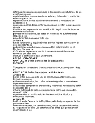 reformas de sus actas constitutivas o disposiciones estatutarias, de las
modificaciones del
capital social o a la duración de sociedades, del cambio o sustitución
en sus órganos de
representación, de los actos de nombramiento o revocatoria de
apoderados, o
cualesquiera otros datos e informaciones que revistan interés para su
debida
identificación, representación y calificación legal. Hasta tanto no se
realice la notificación
prevista en este artículo, los actos en referencia no surtirán efectos
respecto a los
procedimientos regidos por esta Ley.
Articulo 67
En las licitaciones y adjudicaciones directas regidas por esta Ley, el
ente contratante no
podrá solicitar, a participantes que acrediten estar inscritos en el
Registro Nacional de
Contratistas, la presentación de documentación o información
requerida por éste para
efectuar la calificación legal y financiera.
LEY DE LICITACIONES *
CAPÍTULO III, De las Comisiones de Licitaciones
LEXCOMP
_
– Legislación Venezolana Computarizada / www.lex.comp.com / Pág.
91
CAPÍTULO III, De las Comisiones de Licitaciones
Articulo 68
En los entes sujetos a esta Ley se constituirán las Comisiones de
Licitaciones que se
estimen convenientes, las cuales estarán integradas por un número
impar de miembros
de calificada competencia profesional y reconocida honestidad y serán
designados por la
máxima autoridad del ente, preferentemente entre sus empleados,
debiendo estar
representadas en las Comisiones las áreas jurídica, técnica y
económico financiera.
Artículo 69
La Contraloría General de la República podrá designar representantes
para que actúen
como observadores, sin derecho a voto, en los procesos licitatorios:
El Reglamento de esta Ley determinará los entes que podrán enviar
observadores a los
 