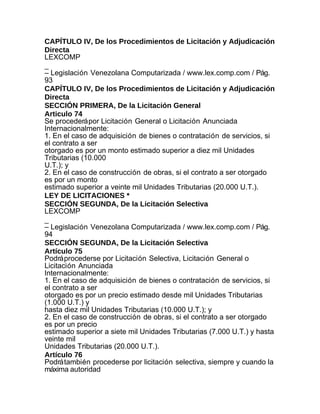 CAPÍTULO IV, De los Procedimientos de Licitación y Adjudicación
Directa
LEXCOMP
_
– Legislación Venezolana Computarizada / www.lex.comp.com / Pág.
93
CAPÍTULO IV, De los Procedimientos de Licitación y Adjudicación
Directa
SECCIÓN PRIMERA, De la Licitación General
Articulo 74
Se procederá por Licitación General o Licitación Anunciada
Internacionalmente:
1. En el caso de adquisición de bienes o contratación de servicios, si
el contrato a ser
otorgado es por un monto estimado superior a diez mil Unidades
Tributarias (10.000
U.T.); y
2. En el caso de construcción de obras, si el contrato a ser otorgado
es por un monto
estimado superior a veinte mil Unidades Tributarias (20.000 U.T.).
LEY DE LICITACIONES *
SECCIÓN SEGUNDA, De la Licitación Selectiva
LEXCOMP
_
– Legislación Venezolana Computarizada / www.lex.comp.com / Pág.
94
SECCIÓN SEGUNDA, De la Licitación Selectiva
Artículo 75
Podrá procederse por Licitación Selectiva, Licitación General o
Licitación Anunciada
Internacionalmente:
1. En el caso de adquisición de bienes o contratación de servicios, si
el contrato a ser
otorgado es por un precio estimado desde mil Unidades Tributarias
(1.000 U.T.) y
hasta diez mil Unidades Tributarias (10.000 U.T.); y
2. En el caso de construcción de obras, si el contrato a ser otorgado
es por un precio
estimado superior a siete mil Unidades Tributarias (7.000 U.T.) y hasta
veinte mil
Unidades Tributarias (20.000 U.T.).
Artículo 76
Podrá también procederse por licitación selectiva, siempre y cuando la
máxima autoridad
 