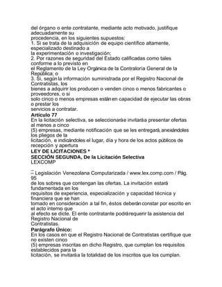 del órgano o ente contratante, mediante acto motivado, justifique
adecuadamente su
procedencia, en los siguientes supuestos:
1. Si se trata de la adquisición de equipo científico altamente,
especializado destinado a
la experimentación o investigación;
2. Por razones de seguridad del Estado calificadas como tales
conforme a lo previsto en
el Reglamento de la Ley Orgánica de la Contraloría General de la
República; o
3. Si, según la información suministrada por el Registro Nacional de
Contratistas, los
bienes a adquirir los producen o venden cinco o menos fabricantes o
proveedores, o si
solo cinco o menos empresas están en capacidad de ejecutar las obras
o prestar los
servicios a contratar.
Artículo 77
En la licitación selectiva, se seleccionará e invitará a presentar ofertas
al menos a cinco
(5) empresas, mediante notificación que se les entregará, anexándoles
los pliegos de la
licitación, e indicándoles el lugar, día y hora de los actos públicos de
recepción y apertura
LEY DE LICITACIONES *
SECCIÓN SEGUNDA, De la Licitación Selectiva
LEXCOMP
_
– Legislación Venezolana Computarizada / www.lex.comp.com / Pág.
95
de los sobres que contengan las ofertas. La invitación estará
fundamentada en los
requisitos de experiencia, especialización y capacidad técnica y
financiera que se han
tomado en consideración a tal fin, éstos deberán constar por escrito en
el acto interno que
al efecto se dicte. El ente contratante podrá requerir la asistencia del
Registro Nacional de
Contratistas.
Parágrafo Único:
En los casos en que el Registro Nacional de Contratistas certifique que
no existen cinco
(5) empresas inscritas en dicho Registro, que cumplan los requisitos
establecidos para la
licitación, se invitará a la totalidad de los inscritos que los cumplan.
 