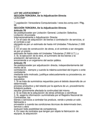 LEY DE LICITACIONES *
SECCIÓN TERCERA, De la Adjudicación Directa
LEXCOMP
_
– Legislación Venezolana Computarizada / www.lex.comp.com / Pág.
96
SECCIÓN TERCERA, De la Adjudicación Directa
Artículo 78
Se podrá proceder por Licitación General, Licitación Selectiva,
Licitación Anunciada
Internacionalmente o Adjudicación Directa:
1. En el caso de adquisición de bienes o contratación de servicios, si
el contrato a ser
otorgado es por un estimado de hasta mil Unidades Tributarias (1.000
U.T.);
2. En el caso de construcción de obras, si el contrato a ser otorgado
es por un precio
estimado de hasta siete mil Unidades Tributarias (7.000 U.T.); y
3. Si, la ejecución de la obra, el suministro de los bienes o la
prestación del servicio se
encomienda a un organismo del sector público.
Artículo 79
Se podrá proceder por adjudicación directa, independientemente del
monto de la
contratación, siempre y cuando la máxima autoridad del órgano o ente
contratante
mediante acto motivado, justifique adecuadamente su procedencia, en
los siguientes
supuestos:
1. Si se trata de suministros requeridos para el debido desarrollo de un
determinado
proceso productivo y del retardo por la apertura de un, procedimiento
licitatorio pudiera
resultar gravemente afectada la continuidad del mismo.
2. Si se trata de la adquisición de obras artísticas o científicas
3. Si, según la información suministrada por el Registro Nacional de
Contratistas, los
bienes o servicios a contratar los produce, vende o presta un solo
fabricante o
proveedor o cuando las condiciones técnicas de determinado bien,
servicio u obra
excluyen toda posibilidad de competencia;
4. En caso de contratos que tengan por objeto la fabricación de
equipos, la adquisición
 