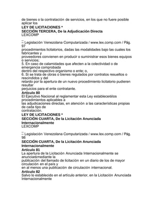 de bienes o la contratación de servicios, en los que no fuere posible
aplicar los
LEY DE LICITACIONES *
SECCIÓN TERCERA, De la Adjudicación Directa
LEXCOMP
_
– Legislación Venezolana Computarizada / www.lex.comp.com / Pág.
97
procedimientos licitatorios, dadas las modalidades bajo las cuales los
fabricantes y
proveedores convienen en producir o suministrar esos bienes equipos
o servicios;
5. En caso de calamidades que afecten a la colectividad o de
emergencia comprobada
dentro del respectivo organismo o ente; o,
6. Si se trata de obras o bienes regulados por contratos resueltos o
rescindidos y del
retardo por la apertura de un nuevo procedimiento licitatorio pudieren
resultar
perjuicios para el ente contratante.
Artículo 80
El Ejecutivo Nacional al reglamentar esta Ley establecerá los
procedimientos aplicables a
las adjudicaciones directas, en atención a las características propias
de cada tipo de
contratación.
LEY DE LICITACIONES *
SECCIÓN CUARTA, De la Licitación Anunciada
Internacionalmente
LEXCOMP
_
– Legislación Venezolana Computarizada / www.lex.comp.com / Pág.
98
SECCIÓN CUARTA, De la Licitación Anunciada
Internacionalmente
Artículo 81
La apertura de la Licitación Anunciada Internacionalmente se
anunciará mediante la
publicación del llamado de licitación en un diario de los de mayor
circulación en el país y
en al menos una publicación de circulación internacional.
Artículo 82
Salvo lo establecido en el artículo anterior, en la Licitación Anunciada
Internacionalmente
 