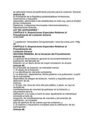 se aplicará el mismo procedimiento previsto para la Licitación General.
Artículo 83
El Presidente de la República podrá establecer limitaciones,
restricciones o requisitos
especiales, adicionales a las establecidas en esta Ley, para el empleo
de las Licitaciones
Selectivas, Licitaciones Anunciadas Internacionalmente y
Adjudicaciones Directas.
LEY DE LICITACIONES *
CAPÍTULO V, Disposiciones Especiales Relativas al
Procedimiento de Licitación General
LEXCOMP
_
– Legislación Venezolana Computarizada / www.lex.comp.com / Pág.
99
CAPÍTULO V, Disposiciones Especiales Relativas al
Procedimiento de
Licitación General
SECCIÓN PRIMERA, De la Iniciación del Procedimiento
Articulo 84
La apertura de la licitación general se anunciará mediante la
publicación del llamado de
licitación en un diario de los de mayor circulación en el país.
Artículo 85
En el llamado de licitación se indicará al menos:
1. El objeto de la licitación;
2. La identificación del ente contratante;
3. La dirección, dependencia, fecha posterior a la publicación a partir
de la cual estarán
disponibles los pliegos de licitación, horario y requisitos para la
obtención de los
mismos;
4. El sitio, día, hora de inicio del acto público, o plazo, en que se
recibirán las
manifestaciones de voluntad de participar en la licitación y
documentos para la
calificación y su costo si fuere el caso. Igualmente se indicará que
concluido el acto de
recepción de manifestaciones de voluntad y documentos de
calificación, se iniciará el
acto de apertura de los sobres que las contienen; y
5. El sistema y mecanismo a emplear para la calificación de los
participantes.
Artículo 86
 
