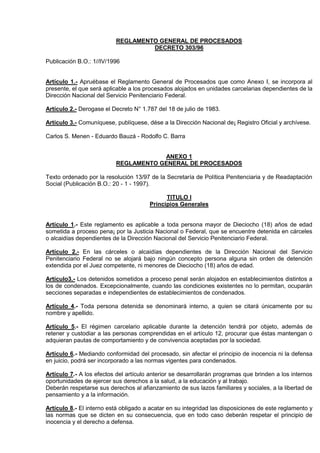 REGLAMENTO GENERAL DE PROCESADOS
                                   DECRETO 303/96

Publicación B.O.: 1//IV/1996


Artículo 1.- Apruébase el Reglamento General de Procesados que como Anexo I, se incorpora al
presente, el que será aplicable a los procesados alojados en unidades carcelarias dependientes de la
Dirección Nacional del Servicio Penitenciario Federal.

Artículo 2.- Derogase el Decreto N° 1.787 del 18 de julio de 1983.

Artículo 3.- Comuníquese, publíquese, dése a la Dirección Nacional de¡ Registro Oficial y archívese.

Carlos S. Menen - Eduardo Bauzá - Rodolfo C. Barra


                                      ANEXO 1
                          REGLAMENTO GENERAL DE PROCESADOS

Texto ordenado por la resolución 13/97 de la Secretaría de Política Penitenciaria y de Readaptación
Social (Publicación B.O.: 20 - 1 - 1997).

                                             TITULO I
                                       Principios Generales


Artículo 1.- Este reglamento es aplicable a toda persona mayor de Dieciocho (18) años de edad
sometida a proceso pena¡ por la Justicia Nacional o Federal, que se encuentre detenida en cárceles
o alcaidías dependientes de la Dirección Nacional del Servicio Penitenciario Federal.

Artículo 2.- En las cárceles o alcaidías dependientes de la Dirección Nacional del Servicio
Penitenciario Federal no se alojará bajo ningún concepto persona alguna sin orden de detención
extendida por el Juez competente, ni menores de Dieciocho (18) años de edad.

Artículo3.- Los detenidos sometidos a proceso penal serán alojados en establecimientos distintos a
los de condenados. Excepcionalmente, cuando las condiciones existentes no lo permitan, ocuparán
secciones separadas e independientes de establecimientos de condenados.

Artículo 4.- Toda persona detenida se denominará interno, a quien se citará únicamente por su
nombre y apellido.

Artículo 5.- El régimen carcelario aplicable durante la detención tendrá por objeto, además de
retener y custodiar a las personas comprendidas en el artículo 12, procurar que éstas mantengan o
adquieran pautas de comportamiento y de convivencia aceptadas por la sociedad.

Artículo 6.- Mediando conformidad del procesado, sin afectar el principio de inocencia ni la defensa
en juicio, podrá ser incorporado a las normas vigentes para condenados.

Artículo 7.- A los efectos del artículo anterior se desarrollarán programas que brinden a los internos
oportunidades de ejercer sus derechos a la salud, a la educación y al trabajo.
Deberán respetarse sus derechos al afianzamiento de sus lazos familiares y sociales, a la libertad de
pensamiento y a la información.

Artículo 8.- El interno está obligado a acatar en su integridad las disposiciones de este reglamento y
las normas que se dicten en su consecuencia, que en todo caso deberán respetar el principio de
inocencia y el derecho a defensa.
 