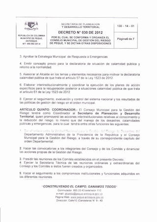 SECRETARIA DE PLANEACION
                                      Y DESARROLLO TERRITORIAL                  130   - 14   01

                                    DECRETO N' O3O DE 2012
REPUBL CA DE COLOIMBIA
  MUNICIPIO DE PEQUE,           POR EL CUAL SE CONFORIVIA Y ORGANIZA EL
                               CONSEJO MUNICIPAL DE GESTIÓN OEL RIESGO
                                                                                Página6 de 7
     N   T:390 932 301-¿       DE PEQUE, Y SE DICTAN OTRAS DISPOSICIONES




 3 Aprobar la Estrategia l¡un¡cipal de Respuesta a Emerqencias
 4       Emitir concepto previo para la declaratoria de situacón de calamidad pública
 retorno a la normalidad.

 5 Asesorar al Alcalde en los temas y e ementos necesarios para motivar la declaraioria
 calamidad públlca de que trata el articulo 57 de a Ley 1523 de 2A12

 6. Elaborar ¡nterinstituclonalrnente y coordinar la ejecución de os planes de accón
 especificos para la recuperación posteror a situaciones calamldad pública de que trata
 el artículo 61 de la Ley 1523 de 2012

 B. Ejercer el segulmiento, evaluacón y control del sistema nacional y los resu tados de
 as polÍticas de gest ón del rlesgo en el orden munic pal

 ARIÍCULO QUINTO: COORD|NADOR.- Et Conselo ltunicipa para ta Ges|ón det
 Resgo tendrá como Coordinador al Secretario de planeac¡ón y Desarrollo
 Terr¡torial quien promoverá as acciones ntetinstituciona es relaiivas al conocimiento y
 la reducción del riesgo lo misrno que del manejo de los desastres, calamidades
 públcas y emergenc¡as para lo cual tendrá entre otras funciones las siquientes

 " l,         ,,1.-r ¡-, , ilrr 1., i,r 1., Iil., ,.1 ,. .. . a. .1 , :. l,_-j j l,,i.r:lr._ i:li
         Depadamento Administrativo de la Presdencia de la Repúbljca y el Consejo
         N,4un¡cipal para la cestión del R¡esgo, a través de su correspondiente capitulo del
         orden Departarnental.

 2. Hacer las convocatorias a los integrantes del Consejo y de ios Comites y dtnamizar
 las acciones propias de la Gestión del Riesgo.

 3 Presid r las reuniones de los Con¡ités establecidos en el presente Decreto
 4  EJercer la Secretar a Técnica de las reuniones ordinarias y extraord¡nar¡as del
 Consejo y los Comités si éstos fueren creados y organlzados.

 5. Hacer el seguimento a los compromsos instltucionales y funcionales adquiridos en
 las diferentes reuniones.


                           "CONSTRUYENDO EL CAMPO, GANAMOS fODOS"
                                    Conmutador 855 20 43 erlensión T 10
                                   e ma r a caldra@peq Lre-a nrpqll ag9! c!
                                  Página Web www.peque-a¡troqura ooy cp
                                   D recc ó¡ Ca le10 (Cande aria) N" I - 40
 