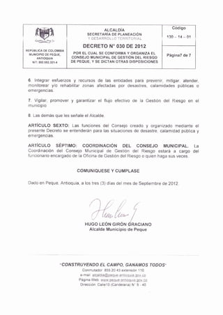 ffi
                                                                              Código
                                              ALCALDiA
                                   SECRETARjA DE PLANEACIÓN
                                   Y DESARROLLO TERR TOR AL                 130     14   - 0t
                                 DECRETO N' O3O DE 2012
REPÜBLICA DE coLoNIBIA
  MI]NICIPIO OE PEQUE,       POR EL CUAL SE CONFORÍVIA Y ORGANIZA EL
                                                                            Pág¡na7 de 7
                            CONSEJO MUN¡CIPAL DE GESTIÓN DEL RIESGO
   N T: 890.982.301-4       DE PEQUE, Y SE DICTAN OTRAS DISPOSICIONES




 6. lntegrar esfuerzos y recursos de las entidades para prevenir, mitigar, atender,
 monitorear y/o rehabilitar zonas afectadas por desastres, calamidades públicas o
 emefgencias.

 7. Vigilar, promovet y ga?nftzat el flujo efectivo de la Gestión del Riesgo en                 el
 municipio

 B. Las demás que les señale el Alcalde.

 ARTiCULO SEXTO: Las funciones del Consejo creado                       y
                                                             organizado mediante el
 presente Decreto se entenderán para las situaciones de desastre, calamidad pública y
 ernergencias.

 ARIÍCULO SÉPTIMo: cooRDINACIÓN DEL coNsEJo MUNICIPAL. La
 Coordinac¡ón del Consejo lvlunicipal de cestión de Riesgo estará a cargo del
 funcionario encargado de la Oficina de Gest ón del Riesgo o quien haga sus veces.


                              COIVIUNIOUESE Y CUMPLASE

 Dado en Peque, Antioquia, a los tres (3) días       de mes de Septiembre de 2012




                                     ')úhf
                                  HUGo LEÓN GIRÓN dRACIANo
                                   Alcalde Mun¡c¡pio de Peque




                        "CONSTRUYENDO EL CAMPO, GANA/I4OS IODOS"
                                 Conrnulador 855 20 43 exte¡sió¡ 110
                                e-marI qlqaldl€@!9S!qq¡!9S!lq!o.,v-qq
                               Pág na Web: U/t1¡,!p€q!9:?4!!a!!te qqia-ql
                                D recc¡ón CaleT0 (Cande aria) N' 9 - 40
 