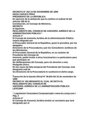 DECRETO N° 452 14 DE NOVIEMBRE DE 1999
HUGO CHÁVEZ FRÍAS
PRESIDENTE DE LA REPÚBLICA
En ejercicio de la atribución que le confiere el ordinal 10 del
artículo 190 de la
Constitución, en Consejo de Ministros,
DECRETA
el siguiente,
REGLAMENTO DEL CONSEJO DE ASESORÍA JURÍDICA DE LA
ADMINISTRACION PÚBLICA *
Artículo 1°
El Consejo de Asesoría Jurídica de la Administración Pública
estará integrado por
el Procurador General de la República, quien lo presidirá, por los
abogados
Directores de la Procuraduría y por los Consultores Jurídicos de
los Ministerios.
El Procurador General de la República, en su carácter de
Presidente del Consejo de
Asesoría, podrá invitar a otros funcionarios o a particulares para
que participen en
las deliberaciones del Consejo, pero sin derecho a voto.
Parágrafo Único:
En los casos de falta temporal del Presidente del Consejo, éste
designará cuál de
los Directores de la Procuraduría lo sustituirá en dicho cargo.
_
Transcrito de la Gaceta Oficial N° 36.834 del 22 de noviembre de
1999
DECREO N° 452 MEDIANTE EL CUAL SE DICTA EL
REGLAMENTO DEL CONSEJO DE
ASESORÍA JURÍDICA DE LA ADMINISTRACIÓN PÚBLICA
LEXCOMP
_
– Legislación Venezolana Computarizada / www.lex.comp.com /
Pág. 2
Artículo 2°
El Consejo de Asesoría Jurídica tendrá un secretario que será
designado por el
 