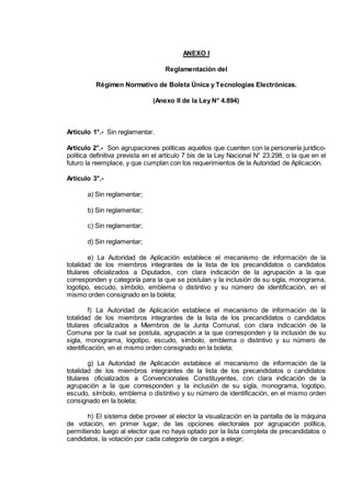 ANEXO I
Reglamentación del
Régimen Normativo de Boleta Única y Tecnologías Electrónicas.
(Anexo II de la Ley N° 4.894)
Artículo 1°.- Sin reglamentar.
Artículo 2°.- Son agrupaciones políticas aquellos que cuenten con la personería jurídico-
política definitiva prevista en el artículo 7 bis de la Ley Nacional N° 23.298, o la que en el
futuro la reemplace, y que cumplan con los requerimientos de la Autoridad de Aplicación.
Artículo 3°.-
a) Sin reglamentar;
b) Sin reglamentar;
c) Sin reglamentar;
d) Sin reglamentar;
e) La Autoridad de Aplicación establece el mecanismo de información de la
totalidad de los miembros integrantes de la lista de los precandidatos o candidatos
titulares oficializados a Diputados, con clara indicación de la agrupación a la que
corresponden y categoría para la que se postulan y la inclusión de su sigla, monograma,
logotipo, escudo, símbolo, emblema o distintivo y su número de identificación, en el
mismo orden consignado en la boleta;
f) La Autoridad de Aplicación establece el mecanismo de información de la
totalidad de los miembros integrantes de la lista de los precandidatos o candidatos
titulares oficializados a Miembros de la Junta Comunal, con clara indicación de la
Comuna por la cual se postula, agrupación a la que corresponden y la inclusión de su
sigla, monograma, logotipo, escudo, símbolo, emblema o distintivo y su número de
identificación, en el mismo orden consignado en la boleta;
g) La Autoridad de Aplicación establece el mecanismo de información de la
totalidad de los miembros integrantes de la lista de los precandidatos o candidatos
titulares oficializados a Convencionales Constituyentes, con clara indicación de la
agrupación a la que corresponden y la inclusión de su sigla, monograma, logotipo,
escudo, símbolo, emblema o distintivo y su número de identificación, en el mismo orden
consignado en la boleta;
h) El sistema debe proveer al elector la visualización en la pantalla de la máquina
de votación, en primer lugar, de las opciones electorales por agrupación política,
permitiendo luego al elector que no haya optado por la lista completa de precandidatos o
candidatos, la votación por cada categoría de cargos a elegir;
IF-2014-16493178- -DGRPOL
página 1 de 5
 