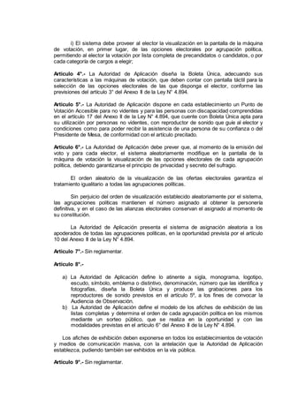 i) El sistema debe proveer al elector la visualización en la pantalla de la máquina
de votación, en primer lugar, de las opciones electorales por agrupación política,
permitiendo al elector la votación por lista completa de precandidatos o candidatos, o por
cada categoría de cargos a elegir;
Artículo 4°.- La Autoridad de Aplicación diseña la Boleta Única, adecuando sus
características a las máquinas de votación, que deben contar con pantalla táctil para la
selección de las opciones electorales de las que disponga el elector, conforme las
previsiones del artículo 3° del Anexo II de la Ley N° 4.894.
Artículo 5°.- La Autoridad de Aplicación dispone en cada establecimiento un Punto de
Votación Accesible para no videntes y para las personas con discapacidad comprendidas
en el artículo 17 del Anexo II de la Ley N° 4.894, que cuente con Boleta Única apta para
su utilización por personas no videntes, con reproductor de sonido que guíe al elector y
condiciones como para poder recibir la asistencia de una persona de su confianza o del
Presidente de Mesa, de conformidad con el artículo precitado.
Artículo 6°.- La Autoridad de Aplicación debe prever que, al momento de la emisión del
voto y para cada elector, el sistema aleatoriamente modifique en la pantalla de la
máquina de votación la visualización de las opciones electorales de cada agrupación
política, debiendo garantizarse el principio de privacidad y secreto del sufragio.
El orden aleatorio de la visualización de las ofertas electorales garantiza el
tratamiento igualitario a todas las agrupaciones políticas.
Sin perjuicio del orden de visualización establecido aleatoriamente por el sistema,
las agrupaciones políticas mantienen el número asignado al obtener la personería
definitiva, y en el caso de las alianzas electorales conservan el asignado al momento de
su constitución.
La Autoridad de Aplicación presenta el sistema de asignación aleatoria a los
apoderados de todas las agrupaciones políticas, en la oportunidad prevista por el artículo
10 del Anexo II de la Ley N° 4.894.
Artículo 7°.- Sin reglamentar.
Artículo 8°.-
a) La Autoridad de Aplicación define lo atinente a sigla, monograma, logotipo,
escudo, símbolo, emblema o distintivo, denominación, número que las identifica y
fotografías, diseña la Boleta Única y produce las grabaciones para los
reproductores de sonido previstos en el artículo 5º, a los fines de convocar la
Audiencia de Observación.
b) La Autoridad de Aplicación define el modelo de los afiches de exhibición de las
listas completas y determina el orden de cada agrupación política en los mismos
mediante un sorteo público, que se realiza en la oportunidad y con las
modalidades previstas en el artículo 6° del Anexo II de la Ley N° 4.894.
Los afiches de exhibición deben exponerse en todos los establecimientos de votación
y medios de comunicación masiva, con la antelación que la Autoridad de Aplicación
establezca, pudiendo también ser exhibidos en la vía pública.
Artículo 9°.- Sin reglamentar.
IF-2014-16493178- -DGRPOL
página 2 de 5
 