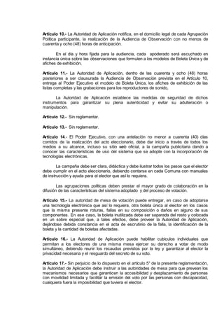 Artículo 10.- La Autoridad de Aplicación notifica, en el domicilio legal de cada Agrupación
Política participante, la realización de la Audiencia de Observación con no menos de
cuarenta y ocho (48) horas de anticipación.
En el día y hora fijada para la audiencia, cada apoderado será escuchado en
instancia única sobre las observaciones que formulen a los modelos de Boleta Única y de
afiches de exhibición.
Artículo 11.- La Autoridad de Aplicación, dentro de las cuarenta y ocho (48) horas
posteriores a ser clausurada la Audiencia de Observación prevista en el Artículo 10,
entrega al Poder Ejecutivo el modelo de Boleta Única, los afiches de exhibición de las
listas completas y las grabaciones para los reproductores de sonido,
La Autoridad de Aplicación establece las medidas de seguridad de dichos
instrumentos para garantizar su plena autenticidad y evitar su adulteración o
manipulación.
Artículo 12.- Sin reglamentar.
Artículo 13.- Sin reglamentar.
Artículo 14.- El Poder Ejecutivo, con una antelación no menor a cuarenta (40) días
corridos de la realización del acto eleccionario, debe dar inicio a través de todos los
medios a su alcance, incluso su sitio web oficial, a la campaña publicitaria dando a
conocer las características de uso del sistema que se adopte con la incorporación de
tecnologías electrónicas.
La campaña debe ser clara, didáctica y debe ilustrar todos los pasos que el elector
debe cumplir en el acto eleccionario, debiendo contarse en cada Comuna con manuales
de instrucción y ayuda para el elector que así lo requiera.
Las agrupaciones políticas deben prestar el mayor grado de colaboración en la
difusión de las características del sistema adoptado y del proceso de votación.
Artículo 15.- La autoridad de mesa de votación puede entregar, en caso de adoptarse
una tecnología electrónica que así lo requiera, otra boleta única al elector en los casos
que la misma presente roturas, fallas en su composición o daños en alguno de sus
componentes. En ese caso, la boleta inutilizada debe ser separada del resto y colocada
en un sobre especial que, a tales efectos, debe proveer la Autoridad de Aplicación,
dejándose debida constancia en el acta de escrutinio de la falla, la identificación de la
boleta y la cantidad de boletas afectadas.
Artículo 16.- La Autoridad de Aplicación puede habilitar cubículos individuales que
permitan a los electores de una misma mesa ejercer su derecho a votar de modo
simultáneo, debiendo reunir los recaudos previstos por la ley y garantizar al elector la
privacidad necesaria y el resguardo del secreto de su voto.
Artículo 17.- Sin perjuicio de lo dispuesto en el artículo 5° de la presente reglamentación,
la Autoridad de Aplicación debe instruir a las autoridades de mesa para que prevean los
mecanismos necesarios que garanticen la accesibilidad y desplazamiento de personas
con movilidad limitada y facilitar la emisión del voto por las personas con discapacidad,
cualquiera fuera la imposibilidad que tuviera el elector.
IF-2014-16493178- -DGRPOL
página 3 de 5
 