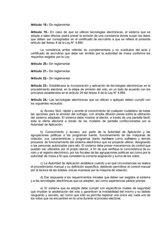 Artículo 18.- Sin reglamentar.
Artículo 19.- En caso de que se utilicen tecnologías electrónicas, el sistema que se
adopte a tales efectos podrá prever la emisión de una constancia donde surjan los datos
que deben ser consignados en el certificado de escrutinio a que se refiere el presente
artículo del Anexo II de la Ley N° 4.894.
La constancia arriba referida es complementaria y no sustitutiva del acta y
certificado de escrutinio que debe ser emitido por la autoridad de mesa conforme los
requisitos exigidos por la Ley.
Artículo 20.- Sin reglamentar.
Artículo 21.- Sin reglamentar.
Artículo 22.- Sin reglamentar.
Artículo 23.- Establécese la incorporación y aplicación de tecnologías electrónicas en el
procedimiento electoral, en la etapa de emisión del voto, en un todo de acuerdo con los
principios establecidos en el artículo 24 del Anexo II de la Ley N° 4.894.
Artículo 24.- Las tecnologías electrónicas que se utilicen o apliquen deben cumplir con
los siguientes recaudos:
a) Acceso fácil, rápido y acorde al conocimiento de cualquier ciudadano de todas
las opciones para la emisión del sufragio, con amplia difusión previa sobre la utilización
del sistema adoptado. El sistema debe mostrar al elector, a través de una pantalla táctil,
toda la oferta electoral a través de los modelos de pantalla confeccionados por la
Autoridad de Aplicación;
b) Conocimiento y acceso, por parte de la Autoridad de Aplicación y las
agrupaciones políticas a los programas fuente, funcionamiento de las máquinas de
votación, sus características y programas (tanto hardware como software) y demás
procesos de funcionamiento del sistema electrónico que se proyecte utilizar, designando
a las personas autorizadas para ello. El sistema debe prever mecanismos de control que
puedan ser utilizados por el propio elector, a fin de que verifique la concordancia de su
voto y el registro electrónico, por los fiscales de las agrupaciones políticas así como por la
autoridad de mesa a fin que constaten la correcta asignación y suma de los votos;
c) La Autoridad de Aplicación establece cuándo y en qué circunstancias se realiza
el procedimiento manual y su definición específica, debiendo permitirse el control manual
por la lectura de las boletas únicas impresas por la máquina de votación;
d) Dar respuesta a los requerimientos iniciales que deben ser exigidos al sistema
y a las tecnologías electrónicas que se adopten, así como experiencias pilotos previas;
e) El sistema que se adopte debe cumplir con específicos niveles de seguridad
que impidan la adulteración del voto y garanticen la inviolabilidad del mismo y su debido
resguardo y secreto, así como que sólo se permita registrar una única vez cada uno de
los votos que se encuentren en la urna durante el proceso electoral;
IF-2014-16493178- -DGRPOL
página 4 de 5
 