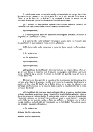 f) La instrucción sobre su uso debe ser efectuada por todos los medios disponibles
de comunicación, previendo un módulo específico en el sitio web del Gobierno de la
Ciudad y de la Autoridad de Aplicación, en especial, a través de simuladores de
máquinas de votación que deben ofrecerse en los medios precitados;
g) El sistema no debe permitir regrabaciones o dobles registros, debiendo ser
inalterable, con registro simultáneo tanto en papel como electrónico;
h) Sin reglamentar;
i) El Poder Ejecutivo define los estándares tecnológicos aplicables, diseñando el
programa y el sistema que se utilice;
j) El sistema debe contar tanto con manuales de usuario como con manuales para
la capacitación de autoridades de mesa, técnicos y fiscales;
k) El elector debe poder comprobar el contenido de su elección en forma clara y
veraz;
l) Sin reglamentar;
m) Sin reglamentar;
n) Sin reglamentar;
o) Sin reglamentar;
p) Imposibilidad de identificación del emisor del voto por ningún método o forma, y
que en caso de que el elector no esté de acuerdo con su opción o se hubiere equivocado
pueda -en forma ágil y sencilla- modificar su elección, sin que ello ponga en riesgo el
secreto de su voto.
El sistema no debe permitir la conexión entre el proceso de identificación y el de
sufragio, y la máquina de votación no debe tener memoria ni capacidad de almacenar el
registro de los votos. El diseño de la Boleta Única, en el caso de adoptarse una
tecnología electrónica que así lo requiera, debe asegurar la insustituibilidad de la boleta
en manos del elector;
q) Inviolabilidad del sistema a través del desarrollo de programas que lo protejan
en todas sus etapas y procesos, dando intervención a la Autoridad de Aplicación sobre su
desarrollo, prueba e implementación. El sistema debe contar un programa de que impida
intrusiones o ataques por fuera del mismo, debiendo preverse una protección y seguridad
contra todo tipo de eventos, caídas o fallos del software, el hardware o de la red de
energía eléctrica, pudiendo sólo ser manipulado por la Autoridad de Aplicación o a quien
ella fundada y expresamente autorice;
r) Sin reglamentar;
Artículo 25.- Sin reglamentar.
Artículo 26.- Sin reglamentar.
IF-2014-16493178- -DGRPOL
página 5 de 5
 