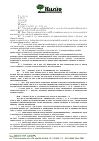 _____________________________________________________________________________________
RAZÃO CONSULTORIA AMBIENTAL
Rua Cristiano Moreira Sales, 150, sala 506, BH/MG. Tel.:(31) 3879.5717 / 98788.2984/ 98561.7691
II –LI: seis anos;
III –LP e LI
concomitantes:
seis anos; IV –
LO: dez anos;
V – licenças concomitantes com a LO: dez anos.
§ 1º – As licenças de operação para ampliação de atividade ou empreendimento terão prazo de validade coincidente
ao prazo remanescente da LO principal do empreendimento.
§ 2º – Caso a LI seja concedida concomitantemente à LO, a instalação do empreendimento deverá ser concluída no
prazo previsto no inciso II, sob pena de revogação das licenças.
§ 3º – Na renovação da LO, a licença subsequente terá seu prazo de validade reduzido em dois anos a cada
infração administrativa
aplicada ao empreendimento ou atividade objeto do licenciamento, com aplicação de penalidade da qual não caiba mais recurso,
não podendo tal prazo ser inferior a seis anos.
§ 4º – O empreendedor deverá requerer a renovação da licença ambiental com antecedência mínima de cento e
vinte dias da expiração do seu prazo de validade, fixado na respectiva licença, ficando este automaticamente prorrogado até a
manifestação definitiva do órgão ambiental competente.
§ 5º – Não sendo observada a antecedência mínima prevista no § 4º, a licença ambiental a ser revalidada
expirará no prazo nela fixado, ficando o empreendedor sujeito às sanções cabíveis.
§ 6º – No caso de impossibilidade técnica de cumprimento de medida condicionante estabelecida pelo órgão
ambiental competente, o empreendedor poderá requerer a exclusão da medida, a prorrogação do prazo para cumprimento ou
a alteração de seu conteúdo, formalizando requerimento escrito devidamente instruído com a justificativa e a comprovação da
impossibilidade de cumprimento, com antecedência mínima de sessenta dias em relação ao prazo estabelecido na respectiva
condicionante.
§ 7º – O requerimento a que se refere o § 6º será apreciado pelo órgão competente para decidir, em grau de
recurso, sobre a licença concedida, admitida a reconsideração pelo órgão concedente.”.
Art. 3º – O art. 11 do Decreto nº 44.844, de 2008, passa a vigorar com a seguinte redação:
“Art. 11 – A SEMAD poderá estabelecer prazos de análise diferenciados para cada modalidade de licenciamento
ambiental, desde que observado o prazo máximo de seis meses entre a formalização do respectivo requerimento devidamente
instruído e a decisão, ressalvados os casos em que houver Estudo de Impacto Ambiental – EIA – e Relatório de Impacto
Ambiental – Rima –, ou, ainda, nos casos em que se fizer necessária audiência pública, quando o prazo máximo para análise e
decisão será de doze meses.
§ 1º – Caso o órgão ambiental solicite esclarecimentos adicionais, documentos ou informações complementares, o
empreendedor deverá atender à solicitação no prazo máximo de sessenta dias, contados da data do recebimento da respectiva
notificação, admitida prorrogação justificada por igual período, nos termos do art. 22 da Lei nº 21.972, de 21 de janeiro de 2016.
§ 2º – O prazo previsto no § 1º poderá ser sobrestado quando os estudos solicitados exigirem prazos para elaboração
maiores que os previstos no § 1º, desde que o empreendedor apresente o cronograma de execução, a ser avaliado pelo órgão
ambiental competente.”.
Art. 4º – O Decreto nº 44.844, de 2008, passa a vigorar acrescido do seguinte artigo 11-A:
“Art.11-A – Os órgãos e entidades públicas a que se refere o art. 27 da Lei nº 21.972, de 2016, poderão manifestar-se
quanto ao objeto do processo de licenciamento ambiental, de maneira não vinculante, no prazo de cento e vinte dias, contados
da data em que o empreendedor formalizar, junto aos referidos órgãos e entidades intervenientes, as informações e documentos
necessários à avaliação das intervenções.
§ 1º – A não vinculação a que se refere o caput implica na continuidade e na conclusão da análise do processo de
licenciamento ambiental, com a eventual emissão de licença ambiental, sem prejuízo das ações de competência dos referidos
órgãos ou entidades públicas intervenientes em face do empreendedor.
§ 2º – A licença ambiental emitida não produzirá efeitos até que o empreendedor obtenha a manifestação dos órgãos
ou entidades públicas intervenientes, o que deverá estar expresso no certificado de licença.
§ 3º – Caso as manifestações dos órgãos ou entidades públicas intervenientes importem em alteração no projeto ou
em critérios avaliados no licenciamento ambiental, a licença emitida será suspensa e o processo de licenciamento ambiental
será encaminhado para nova análise e decisão pela autoridade competente.
§ 4º – A critério do órgão ambiental licenciador, a manifestação dos órgãos e entidades públicas intervenientes poderá
ser exigida como requisito para formalização do processo de licenciamento ambiental, ou para seu prosseguimento, hipótese em
que o empreendedor deverá protocolizar, junto ao órgão licenciador, a decisão do órgão ou entidade pública interveniente, no
prazo máximo de trinta dias contados do recebimento da manifestação.”.
 
