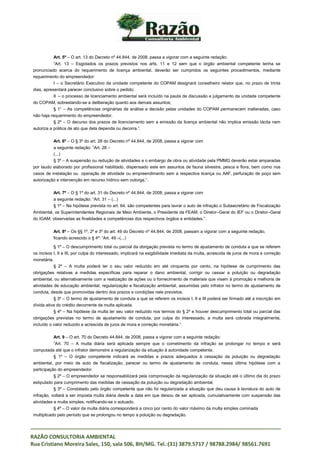_____________________________________________________________________________________
RAZÃO CONSULTORIA AMBIENTAL
Rua Cristiano Moreira Sales, 150, sala 506, BH/MG. Tel.:(31) 3879.5717 / 98788.2984/ 98561.7691
Art. 5º – O art. 13 do Decreto nº 44.844, de 2008, passa a vigorar com a seguinte redação:
“Art. 13 – Esgotados os prazos previstos nos arts. 11 e 12 sem que o órgão ambiental competente tenha se
pronunciado acerca do requerimento de licença ambiental, deverão ser cumpridos os seguintes procedimentos, mediante
requerimento do empreendedor:
I – o Secretário Executivo da unidade competente do COPAM designará conselheiro relator que, no prazo de trinta
dias, apresentará parecer conclusivo sobre o pedido;
II – o processo de licenciamento ambiental será incluído na pauta de discussão e julgamento da unidade competente
do COPAM, sobrestando-se a deliberação quanto aos demais assuntos;
§ 1° – As competências originárias de análise e decisão pelas unidades do COPAM permanecem inalteradas, caso
não haja requerimento do empreendedor.
§ 2º – O decurso dos prazos de licenciamento sem a emissão da licença ambiental não implica emissão tácita nem
autoriza a prática de ato que dela dependa ou decorra.”.
Art. 6º – O § 3º do art. 28 do Decreto nº 44.844, de 2008, passa a vigorar com
a seguinte redação: “Art. 28 –
(...)
§ 3º – A suspensão ou redução de atividades e o embargo de obra ou atividade pela PMMG deverão estar amparadas
por laudo elaborado por profissional habilitado, dispensado este em assuntos de fauna silvestre, pesca e flora, bem como nos
casos de instalação ou operação de atividade ou empreendimento sem a respectiva licença ou AAF, perfuração de poço sem
autorização e intervenção em recurso hídrico sem outorga.”.
Art. 7º – O § 1º do art. 31 do Decreto nº 44.844, de 2008, passa a vigorar com
a seguinte redação: “Art. 31 – (...)
§ 1º – Na hipótese prevista no art. 64, são competentes para lavrar o auto de infração o Subsecretário de Fiscalização
Ambiental, os Superintendentes Regionais de Meio Ambiente, o Presidente da FEAM, o Diretor–Geral do IEF ou o Diretor–Geral
do IGAM, observadas as finalidades e competências dos respectivos órgãos e entidades.”.
Art. 8º – Os §§ 1º, 2º e 3º do art. 49 do Decreto nº 44.844, de 2008, passam a vigorar com a seguinte redação,
ficando acrescido o § 4º: “Art. 49 –(...)
§ 1º – O descumprimento total ou parcial da obrigação prevista no termo de ajustamento de conduta a que se referem
os incisos I, II e III, por culpa do interessado, implicará na exigibilidade imediata da multa, acrescida de juros de mora e correção
monetária.
§ 2º – A multa poderá ter o seu valor reduzido em até cinquenta por cento, na hipótese de cumprimento das
obrigações relativas a medidas específicas para reparar o dano ambiental, corrigir ou cessar a poluição ou degradação
ambiental, ou alternativamente com a realização de ações ou o fornecimento de materiais que visem à promoção e melhoria de
atividades de educação ambiental, regularização e fiscalização ambiental, assumidas pelo infrator no termo de ajustamento de
conduta, desde que promovidas dentro dos prazos e condições nele previstos.
§ 3º – O termo de ajustamento de conduta a que se referem os incisos I, II e III poderá ser firmado até a inscrição em
dívida ativa do crédito decorrente da multa aplicada.
§ 4º – Na hipótese da multa ter seu valor reduzido nos termos do § 2º e houver descumprimento total ou parcial das
obrigações previstas no termo de ajustamento de conduta, por culpa do interessado, a multa será cobrada integralmente,
incluído o valor reduzido e acrescida de juros de mora e correção monetária.”.
Art. 9 – O art. 70 do Decreto 44.844, de 2008, passa a vigorar com a seguinte redação:
“Art. 70 – A multa diária será aplicada sempre que o cometimento da infração se prolongar no tempo e será
computada até que o infrator demonstre a regularização da situação à autoridade competente.
§ 1º – O órgão competente indicará as medidas e prazos adequados à cessação da poluição ou degradação
ambiental, por meio de auto de fiscalização, parecer ou termo de ajustamento de conduta, nessa última hipótese com a
participação do empreendedor.
§ 2º – O empreendedor se responsabilizará pela comprovação da regularização da situação até o último dia do prazo
estipulado para cumprimento das medidas de cessação da poluição ou degradação ambiental.
§ 3º – Constatado pelo órgão competente que não foi regularizada a situação que deu causa à lavratura do auto de
infração, voltará a ser imposta multa diária desde a data em que deixou de ser aplicada, cumulativamente com suspensão das
atividades e multa simples, notificando-se o autuado.
§ 4º – O valor da multa diária corresponderá a cinco por cento do valor máximo da multa simples cominada
multiplicado pelo período que se prolongou no tempo a poluição ou degradação.
 