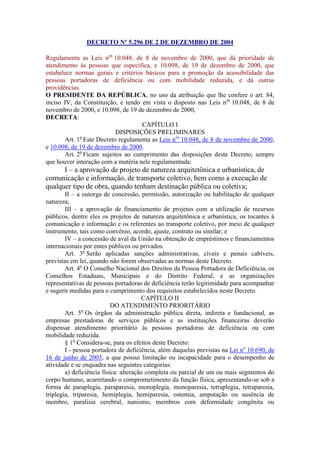 DECRETO Nº 5.296 DE 2 DE DEZEMBRO DE 2004

Regulamenta as Leis nos 10.048, de 8 de novembro de 2000, que dá prioridade de
atendimento às pessoas que especifica, e 10.098, de 19 de dezembro de 2000, que
estabelece normas gerais e critérios básicos para a promoção da acessibilidade das
pessoas portadoras de deficiência ou com mobilidade reduzida, e dá outras
providências.
O PRESIDENTE DA REPÚBLICA, no uso da atribuição que lhe confere o art. 84,
inciso IV, da Constituição, e tendo em vista o disposto nas Leis nos 10.048, de 8 de
novembro de 2000, e 10.098, de 19 de dezembro de 2000,
DECRETA:
                                    CAPÍTULO I
                           DISPOSIÇÕES PRELIMINARES
       Art. 1o Este Decreto regulamenta as Leis nos 10.048, de 8 de novembro de 2000,
e 10.098, de 19 de dezembro de 2000.
       Art. 2o Ficam sujeitos ao cumprimento das disposições deste Decreto, sempre
que houver interação com a matéria nele regulamentada:
      I – a aprovação de projeto de natureza arquitetônica e urbanística, de
comunicação e informação, de transporte coletivo, bem como a execução de
qualquer tipo de obra, quando tenham destinação pública ou coletiva;
        II – a outorga de concessão, permissão, autorização ou habilitação de qualquer
natureza;
        III – a aprovação de financiamento de projetos com a utilização de recursos
públicos, dentre eles os projetos de natureza arquitetônica e urbanística, os tocantes à
comunicação e informação e os referentes ao transporte coletivo, por meio de qualquer
instrumento, tais como convênio, acordo, ajuste, contrato ou similar; e
        IV – a concessão de aval da União na obtenção de empréstimos e financiamentos
internacionais por entes públicos ou privados.
        Art. 3o Serão aplicadas sanções administrativas, cíveis e penais cabíveis,
previstas em lei, quando não forem observadas as normas deste Decreto.
        Art. 4o O Conselho Nacional dos Direitos da Pessoa Portadora de Deficiência, os
Conselhos Estaduais, Municipais e do Distrito Federal, e as organizações
representativas de pessoas portadoras de deficiência terão legitimidade para acompanhar
e sugerir medidas para o cumprimento dos requisitos estabelecidos neste Decreto.
                                       CAPÍTULO II
                           DO ATENDIMENTO PRIORITÁRIO
        Art. 5o Os órgãos da administração pública direta, indireta e fundacional, as
empresas prestadoras de serviços públicos e as instituições financeiras deverão
dispensar atendimento prioritário às pessoas portadoras de deficiência ou com
mobilidade reduzida.
        § 1o Considera-se, para os efeitos deste Decreto:
        I - pessoa portadora de deficiência, além daquelas previstas na Lei no 10.690, de
16 de junho de 2003, a que possui limitação ou incapacidade para o desempenho de
atividade e se enquadra nas seguintes categorias:
        a) deficiência física: alteração completa ou parcial de um ou mais segmentos do
corpo humano, acarretando o comprometimento da função física, apresentando-se sob a
forma de paraplegia, paraparesia, monoplegia, monoparesia, tetraplegia, tetraparesia,
triplegia, triparesia, hemiplegia, hemiparesia, ostomia, amputação ou ausência de
membro, paralisia cerebral, nanismo, membros com deformidade congênita ou
 