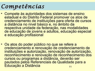Competências
• Compete às autoridades dos sistemas de ensino
  estadual e do Distrito Federal promover os atos de
  credenciamento de instituições para oferta de cursos
  a distância no nível básico e, no âmbito da
  respectiva unidade da federação, nas modalidades
  de educação de jovens e adultos, educação especial
  e educação profissional

• Os atos do poder público no que se refere a
  credenciamento e renovação de credenciamento de
  instituições e autorização, renovação de autorização,
  reconhecimento e renovação de reconhecimento dos
  cursos ou programas a distância, deverão ser
  pautados pelos Referenciais de Qualidade para a
  Educação a Distância                   11
 