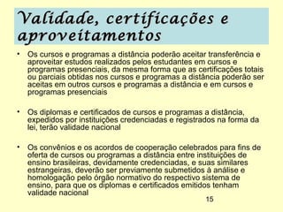 Validade, certificações e
aproveitamentos
• Os cursos e programas a distância poderão aceitar transferência e
  aproveitar estudos realizados pelos estudantes em cursos e
  programas presenciais, da mesma forma que as certificações totais
  ou parciais obtidas nos cursos e programas a distância poderão ser
  aceitas em outros cursos e programas a distância e em cursos e
  programas presenciais

• Os diplomas e certificados de cursos e programas a distância,
  expedidos por instituições credenciadas e registrados na forma da
  lei, terão validade nacional

• Os convênios e os acordos de cooperação celebrados para fins de
  oferta de cursos ou programas a distância entre instituições de
  ensino brasileiras, devidamente credenciadas, e suas similares
  estrangeiras, deverão ser previamente submetidos à análise e
  homologação pelo órgão normativo do respectivo sistema de
  ensino, para que os diplomas e certificados emitidos tenham
  validade nacional
                                                    15
 