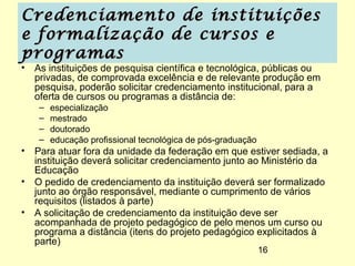 Credenciamento de instituições
e formalização de cursos e
programas
• As instituições de pesquisa científica e tecnológica, públicas ou
  privadas, de comprovada excelência e de relevante produção em
  pesquisa, poderão solicitar credenciamento institucional, para a
  oferta de cursos ou programas a distância de:
   –   especialização
   –   mestrado
   –   doutorado
   –   educação profissional tecnológica de pós-graduação
• Para atuar fora da unidade da federação em que estiver sediada, a
  instituição deverá solicitar credenciamento junto ao Ministério da
  Educação
• O pedido de credenciamento da instituição deverá ser formalizado
  junto ao órgão responsável, mediante o cumprimento de vários
  requisitos (listados à parte)
• A solicitação de credenciamento da instituição deve ser
  acompanhada de projeto pedagógico de pelo menos um curso ou
  programa a distância (itens do projeto pedagógico explicitados à
  parte)
                                                            16
 
