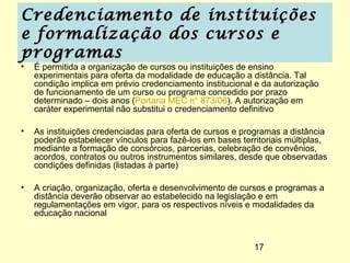 Credenciamento de instituições
e formalização dos cursos e
programas
•   É permitida a organização de cursos ou instituições de ensino
    experimentais para oferta da modalidade de educação a distância. Tal
    condição implica em prévio credenciamento institucional e da autorização
    de funcionamento de um curso ou programa concedido por prazo
    determinado – dois anos (Portaria MEC n° 873/06). A autorização em
    caráter experimental não substitui o credenciamento definitivo

•   As instituições credenciadas para oferta de cursos e programas a distância
    poderão estabelecer vínculos para fazê-los em bases territoriais múltiplas,
    mediante a formação de consórcios, parcerias, celebração de convênios,
    acordos, contratos ou outros instrumentos similares, desde que observadas
    condições definidas (listadas à parte)

•   A criação, organização, oferta e desenvolvimento de cursos e programas a
    distância deverão observar ao estabelecido na legislação e em
    regulamentações em vigor, para os respectivos níveis e modalidades da
    educação nacional


                                                            17
 
