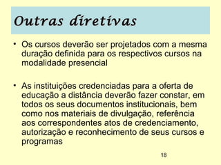 Outras diretivas
• Os cursos deverão ser projetados com a mesma
  duração definida para os respectivos cursos na
  modalidade presencial

• As instituições credenciadas para a oferta de
  educação a distância deverão fazer constar, em
  todos os seus documentos institucionais, bem
  como nos materiais de divulgação, referência
  aos correspondentes atos de credenciamento,
  autorização e reconhecimento de seus cursos e
  programas
                                    18
 