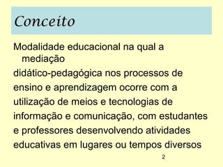 Conceito
Modalidade educacional na qual a
  mediação
didático-pedagógica nos processos de
ensino e aprendizagem ocorre com a
utilização de meios e tecnologias de
informação e comunicação, com estudantes
e professores desenvolvendo atividades
educativas em lugares ou tempos diversos
                              2
 