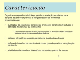 Caracterização
Organiza-se segundo metodologia, gestão e avaliação peculiares, para
as quais deverá estar prevista a obrigatoriedade de momentos
presenciais para:

•   avaliações de estudantes para fins de promoção, conclusão de estudos e
    obtenção de diplomas ou certificados.

         • Os exames presenciais deverão prevalecer sobre os demais resultados obtidos em
           quaisquer outras formas de avaliação a distância


•   estágios obrigatórios, quando previstos na legislação pertinente

•   defesa de trabalhos de conclusão de curso, quando previstos na legislação
    pertinente

•   atividades relacionadas a laboratórios de ensino, quando for o caso


                                                                     3
 