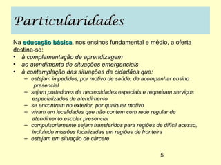 Particularidades
Na educação básica, nos ensinos fundamental e médio, a oferta
            básica
destina-se:
• à complementação de aprendizagem
• ao atendimento de situações emergenciais
• à contemplação das situações de cidadãos que:
   – estejam impedidos, por motivo de saúde, de acompanhar ensino
      presencial
   – sejam portadores de necessidades especiais e requeiram serviços
     especializados de atendimento
   – se encontram no exterior, por qualquer motivo
   – vivam em localidades que não contem com rede regular de
     atendimento escolar presencial
   – compulsoriamente sejam transferidos para regiões de difícil acesso,
     incluindo missões localizadas em regiões de fronteira
   – estejam em situação de cárcere


                                                         5
 
