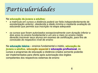 Particularidades
Na educação de jovens e adultos:
• a matrícula em cursos a distância poderá ser feita independentemente de
   escolarização anterior, obedecida a idade mínima e mediante avaliação do
   educando que permita sua inscrição na etapa adequada

•   os cursos que foram autorizados excepcionalmente com duração inferior a
    dois anos no ensino fundamental e um ano e meio no ensino médio
    deverão inscrever seus alunos em exames de certificação, para fins de
    conclusão do respectivo nível de ensino

Na educação básica – ensinos fundamental e médio, educação de
jovens e adultos, educação especial e educação profissional, os
         adultos                                  profissional
cursos e programas de educação a distância criados somente poderão
ser implementados para oferta após autorização dos órgãos
competentes dos respectivos sistemas de ensino



                                                          6
 