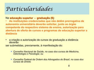 Particularidades
Na educação superior - graduação (II):
                                    (II)
• As instituições credenciadas que não detêm prerrogativa de
autonomia universitária deverão solicitar, junto ao órgão
competente do respectivo sistema de ensino, autorização para
abertura de oferta de cursos e programas de educação superior a
distância

• a criação e autorização de cursos de graduação a distância
   deverão
ser submetidas, previamente, à manifestação do:

      Conselho Nacional de Saúde, no caso dos cursos de Medicina,
      Odontologia e Psicologia; ou

      Conselho Federal da Ordem dos Advogados do Brasil, no caso dos
      cursos de Direito
                                                       8
 