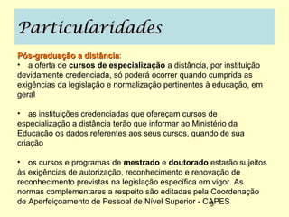 Particularidades
Pós-graduação a distância:
                   distância
• a oferta de cursos de especialização a distância, por instituição
devidamente credenciada, só poderá ocorrer quando cumprida as
exigências da legislação e normalização pertinentes à educação, em
geral

• as instituições credenciadas que ofereçam cursos de
especialização a distância terão que informar ao Ministério da
Educação os dados referentes aos seus cursos, quando de sua
criação

• os cursos e programas de mestrado e doutorado estarão sujeitos
às exigências de autorização, reconhecimento e renovação de
reconhecimento previstas na legislação específica em vigor. As
normas complementares a respeito são editadas pela Coordenação
de Aperfeiçoamento de Pessoal de Nível Superior - CAPES
                                                    9
 