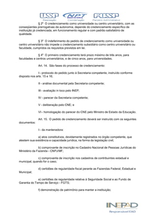 § 2o
O credenciamento como universidade ou centro universitário, com as
conseqüentes prerrogativas de autonomia, depende do credenciamento específico de
instituição já credenciada, em funcionamento regular e com padrão satisfatório de
qualidade.
§ 3o
O indeferimento do pedido de credenciamento como universidade ou
centro universitário não impede o credenciamento subsidiário como centro universitário ou
faculdade, cumpridos os requisitos previstos em lei.
§ 4o
O primeiro credenciamento terá prazo máximo de três anos, para
faculdades e centros universitários, e de cinco anos, para universidades.
Art. 14. São fases do processo de credenciamento:
I - protocolo do pedido junto à Secretaria competente, instruído conforme
disposto nos arts. 15 e 16;
II - análise documental pela Secretaria competente;
III - avaliação in loco pelo INEP;
IV - parecer da Secretaria competente;
V - deliberação pelo CNE; e
VI - homologação do parecer do CNE pelo Ministro de Estado da Educação.
Art. 15. O pedido de credenciamento deverá ser instruído com os seguintes
documentos:
I - da mantenedora:
a) atos constitutivos, devidamente registrados no órgão competente, que
atestem sua existência e capacidade jurídica, na forma da legislação civil;
b) comprovante de inscrição no Cadastro Nacional de Pessoas Jurídicas do
Ministério da Fazenda - CNPJ/MF;
c) comprovante de inscrição nos cadastros de contribuintes estadual e
municipal, quando for o caso;
d) certidões de regularidade fiscal perante as Fazendas Federal, Estadual e
Municipal;
e) certidões de regularidade relativa à Seguridade Social e ao Fundo de
Garantia do Tempo de Serviço - FGTS;
f) demonstração de patrimônio para manter a instituição;
 