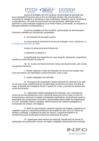 g) para as entidades sem fins lucrativos, demonstração de aplicação dos
seus excedentes financeiros para os fins da instituição mantida; não remuneração ou
concessão de vantagens ou benefícios a seus instituidores, dirigentes, sócios, conselheiros,
ou equivalentes e, em caso de encerramento de suas atividades, destinação de seu
patrimônio a outra instituição congênere ou ao Poder Público, promovendo, se necessário, a
alteração estatutária correspondente; e
h) para as entidades com fins lucrativos, apresentação de demonstrações
financeiras atestadas por profissionais competentes;
II - da instituição de educação superior:
a) comprovante de recolhimento da taxa de avaliação in loco, prevista na Lei
no
10.870, de 19 de maio de 2004;
b) plano de desenvolvimento institucional;
c) regimento ou estatuto; e
d) identificação dos integrantes do corpo dirigente, destacando a experiência
acadêmica e administrativa de cada um.
Art. 16. O plano de desenvolvimento institucional deverá conter, pelo menos,
os seguintes elementos:
I - missão, objetivos e metas da instituição, em sua área de atuação, bem
como seu histórico de implantação e desenvolvimento, se for o caso;
II - projeto pedagógico da instituição;
III - cronograma de implantação e desenvolvimento da instituição e de cada
um de seus cursos, especificando-se a programação de abertura de cursos, aumento de
vagas, ampliação das instalações físicas e, quando for o caso, a previsão de abertura dos
cursos fora de sede;
IV - organização didático-pedagógica da instituição, com a indicação de
número de turmas previstas por curso, número de alunos por turma, locais e turnos de
funcionamento e eventuais inovações consideradas significativas, especialmente quanto a
flexibilidade dos componentes curriculares, oportunidades diferenciadas de integralização
do curso, atividades práticas e estágios, desenvolvimento de materiais pedagógicos e
incorporação de avanços tecnológicos;
V - perfil do corpo docente, indicando requisitos de titulação, experiência no
magistério superior e experiência profissional não-acadêmica, bem como os critérios de
seleção e contração, a existência de plano de carreira, o regime de trabalho e os
procedimentos para substituição eventual dos professores do quadro;
VI - organização administrativa da instituição, identificando as formas de
participação dos professores e alunos nos órgãos colegiados responsáveis pela condução
 