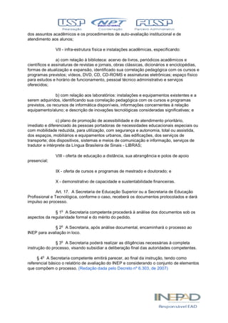 dos assuntos acadêmicos e os procedimentos de auto-avaliação institucional e de
atendimento aos alunos;
VII - infra-estrutura física e instalações acadêmicas, especificando:
a) com relação à biblioteca: acervo de livros, periódicos acadêmicos e
científicos e assinaturas de revistas e jornais, obras clássicas, dicionários e enciclopédias,
formas de atualização e expansão, identificado sua correlação pedagógica com os cursos e
programas previstos; vídeos, DVD, CD, CD-ROMS e assinaturas eletrônicas; espaço físico
para estudos e horário de funcionamento, pessoal técnico administrativo e serviços
oferecidos;
b) com relação aos laboratórios: instalações e equipamentos existentes e a
serem adquiridos, identificando sua correlação pedagógica com os cursos e programas
previstos, os recursos de informática disponíveis, informações concernentes à relação
equipamento/aluno; e descrição de inovações tecnológicas consideradas significativas; e
c) plano de promoção de acessibilidade e de atendimento prioritário,
imediato e diferenciado às pessoas portadoras de necessidades educacionais especiais ou
com mobilidade reduzida, para utilização, com segurança e autonomia, total ou assistida,
dos espaços, mobiliários e equipamentos urbanos, das edificações, dos serviços de
transporte; dos dispositivos, sistemas e meios de comunicação e informação, serviços de
tradutor e intérprete da Língua Brasileira de Sinais - LIBRAS;
VIII - oferta de educação a distância, sua abrangência e polos de apoio
presencial;
IX - oferta de cursos e programas de mestrado e doutorado; e
X - demonstrativo de capacidade e sustentabilidade financeiras.
Art. 17. A Secretaria de Educação Superior ou a Secretaria de Educação
Profissional e Tecnológica, conforme o caso, receberá os documentos protocolados e dará
impulso ao processo.
§ 1o
A Secretaria competente procederá à análise dos documentos sob os
aspectos da regularidade formal e do mérito do pedido.
§ 2o
A Secretaria, após análise documental, encaminhará o processo ao
INEP para avaliação in loco.
§ 3o
A Secretaria poderá realizar as diligências necessárias à completa
instrução do processo, visando subsidiar a deliberação final das autoridades competentes.
§ 4o
A Secretaria competente emitirá parecer, ao final da instrução, tendo como
referencial básico o relatório de avaliação do INEP e considerando o conjunto de elementos
que compõem o processo. (Redação dada pelo Decreto nº 6.303, de 2007)
 