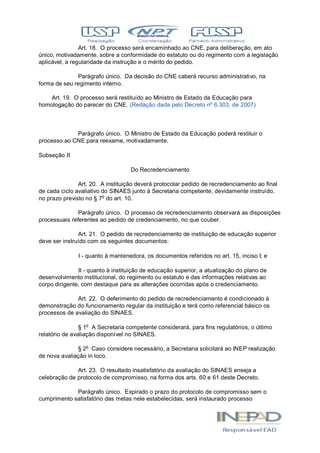 Art. 18. O processo será encaminhado ao CNE, para deliberação, em ato
único, motivadamente, sobre a conformidade do estatuto ou do regimento com a legislação
aplicável, a regularidade da instrução e o mérito do pedido.
Parágrafo único. Da decisão do CNE caberá recurso administrativo, na
forma de seu regimento interno.
Art. 19. O processo será restituído ao Ministro de Estado da Educação para
homologação do parecer do CNE. (Redação dada pelo Decreto nº 6.303, de 2007)
Parágrafo único. O Ministro de Estado da Educação poderá restituir o
processo ao CNE para reexame, motivadamente.
Subseção II
Do Recredenciamento
Art. 20. A instituição deverá protocolar pedido de recredenciamento ao final
de cada ciclo avaliativo do SINAES junto à Secretaria competente, devidamente instruído,
no prazo previsto no § 7o
do art. 10.
Parágrafo único. O processo de recredenciamento observará as disposições
processuais referentes ao pedido de credenciamento, no que couber.
Art. 21. O pedido de recredenciamento de instituição de educação superior
deve ser instruído com os seguintes documentos:
I - quanto à mantenedora, os documentos referidos no art. 15, inciso I; e
II - quanto à instituição de educação superior, a atualização do plano de
desenvolvimento institucional, do regimento ou estatuto e das informações relativas ao
corpo dirigente, com destaque para as alterações ocorridas após o credenciamento.
Art. 22. O deferimento do pedido de recredenciamento é condicionado à
demonstração do funcionamento regular da instituição e terá como referencial básico os
processos de avaliação do SINAES.
§ 1o
A Secretaria competente considerará, para fins regulatórios, o último
relatório de avaliação disponível no SINAES.
§ 2o
Caso considere necessário, a Secretaria solicitará ao INEP realização
de nova avaliação in loco.
Art. 23. O resultado insatisfatório da avaliação do SINAES enseja a
celebração de protocolo de compromisso, na forma dos arts. 60 e 61 deste Decreto.
Parágrafo único. Expirado o prazo do protocolo de compromisso sem o
cumprimento satisfatório das metas nele estabelecidas, será instaurado processo
 