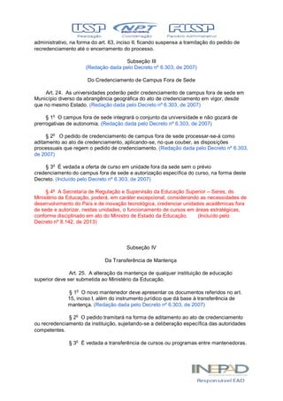 administrativo, na forma do art. 63, inciso II, ficando suspensa a tramitação do pedido de
recredenciamento até o encerramento do processo.
Subseção III
(Redação dada pelo Decreto nº 6.303, de 2007)
Do Credenciamento de Campus Fora de Sede
Art. 24. As universidades poderão pedir credenciamento de campus fora de sede em
Município diverso da abrangência geográfica do ato de credenciamento em vigor, desde
que no mesmo Estado. (Redação dada pelo Decreto nº 6.303, de 2007)
§ 1o
O campus fora de sede integrará o conjunto da universidade e não gozará de
prerrogativas de autonomia. (Redação dada pelo Decreto nº 6.303, de 2007)
§ 2o
O pedido de credenciamento de campus fora de sede processar-se-á como
aditamento ao ato de credenciamento, aplicando-se, no que couber, as disposições
processuais que regem o pedido de credenciamento. (Redação dada pelo Decreto nº 6.303,
de 2007)
§ 3o
É vedada a oferta de curso em unidade fora da sede sem o prévio
credenciamento do campus fora de sede e autorização específica do curso, na forma deste
Decreto. (Incluído pelo Decreto nº 6.303, de 2007)
§ 4º A Secretaria de Regulação e Supervisão da Educação Superior – Seres, do
Ministério da Educação, poderá, em caráter excepcional, considerando as necessidades de
desenvolvimento do País e de inovação tecnológica, credenciar unidades acadêmicas fora
de sede e autorizar, nestas unidades, o funcionamento de cursos em áreas estratégicas,
conforme disciplinado em ato do Ministro de Estado da Educação. (Incluído pelo
Decreto nº 8.142, de 2013)
Subseção IV
Da Transferência de Mantença
Art. 25. A alteração da mantença de qualquer instituição de educação
superior deve ser submetida ao Ministério da Educação.
§ 1o
O novo mantenedor deve apresentar os documentos referidos no art.
15, inciso I, além do instrumento jurídico que dá base à transferência de
mantença. (Redação dada pelo Decreto nº 6.303, de 2007)
§ 2o
O pedido tramitará na forma de aditamento ao ato de credenciamento
ou recredenciamento da instituição, sujeitando-se a deliberação específica das autoridades
competentes.
§ 3o
É vedada a transferência de cursos ou programas entre mantenedoras.
 
