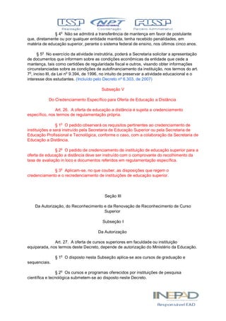 § 4o
Não se admitirá a transferência de mantença em favor de postulante
que, diretamente ou por qualquer entidade mantida, tenha recebido penalidades, em
matéria de educação superior, perante o sistema federal de ensino, nos últimos cinco anos.
§ 5o
No exercício da atividade instrutória, poderá a Secretaria solicitar a apresentação
de documentos que informem sobre as condições econômicas da entidade que cede a
mantença, tais como certidões de regularidade fiscal e outros, visando obter informações
circunstanciadas sobre as condições de autofinanciamento da instituição, nos termos do art.
7o
, inciso III, da Lei no
9.394, de 1996, no intuito de preservar a atividade educacional e o
interesse dos estudantes. (Incluído pelo Decreto nº 6.303, de 2007)
Subseção V
Do Credenciamento Específico para Oferta de Educação a Distância
Art. 26. A oferta de educação a distância é sujeita a credenciamento
específico, nos termos de regulamentação própria.
§ 1o
O pedido observará os requisitos pertinentes ao credenciamento de
instituições e será instruído pela Secretaria de Educação Superior ou pela Secretaria de
Educação Profissional e Tecnológica, conforme o caso, com a colaboração da Secretaria de
Educação a Distância.
§ 2o
O pedido de credenciamento de instituição de educação superior para a
oferta de educação a distância deve ser instruído com o comprovante do recolhimento da
taxa de avaliação in loco e documentos referidos em regulamentação específica.
§ 3o
Aplicam-se, no que couber, as disposições que regem o
credenciamento e o recredenciamento de instituições de educação superior.
Seção III
Da Autorização, do Reconhecimento e da Renovação de Reconhecimento de Curso
Superior
Subseção I
Da Autorização
Art. 27. A oferta de cursos superiores em faculdade ou instituição
equiparada, nos termos deste Decreto, depende de autorização do Ministério da Educação.
§ 1o
O disposto nesta Subseção aplica-se aos cursos de graduação e
sequenciais.
§ 2o
Os cursos e programas oferecidos por instituições de pesquisa
científica e tecnológica submetem-se ao disposto neste Decreto.
 