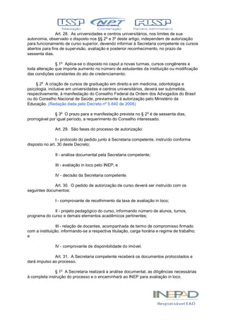 Art. 28. As universidades e centros universitários, nos limites de sua
autonomia, observado o disposto nos §§ 2o
e 3o
deste artigo, independem de autorização
para funcionamento de curso superior, devendo informar à Secretaria competente os cursos
abertos para fins de supervisão, avaliação e posterior reconhecimento, no prazo de
sessenta dias.
§ 1o
Aplica-se o disposto no caput a novas turmas, cursos congêneres e
toda alteração que importe aumento no número de estudantes da instituição ou modificação
das condições constantes do ato de credenciamento.
§ 2o
A criação de cursos de graduação em direito e em medicina, odontologia e
psicologia, inclusive em universidades e centros universitários, deverá ser submetida,
respectivamente, à manifestação do Conselho Federal da Ordem dos Advogados do Brasil
ou do Conselho Nacional de Saúde, previamente à autorização pelo Ministério da
Educação. (Redação dada pelo Decreto nº 5.840 de 2006)
§ 3o
O prazo para a manifestação prevista no § 2o
é de sessenta dias,
prorrogável por igual período, a requerimento do Conselho interessado.
Art. 29. São fases do processo de autorização:
I - protocolo do pedido junto à Secretaria competente, instruído conforme
disposto no art. 30 deste Decreto;
II - análise documental pela Secretaria competente;
III - avaliação in loco pelo INEP; e
IV - decisão da Secretaria competente.
Art. 30. O pedido de autorização de curso deverá ser instruído com os
seguintes documentos:
I - comprovante de recolhimento da taxa de avaliação in loco;
II - projeto pedagógico do curso, informando número de alunos, turnos,
programa do curso e demais elementos acadêmicos pertinentes;
III - relação de docentes, acompanhada de termo de compromisso firmado
com a instituição, informando-se a respectiva titulação, carga horária e regime de trabalho;
e
IV - comprovante de disponibilidade do imóvel.
Art. 31. A Secretaria competente receberá os documentos protocolados e
dará impulso ao processo.
§ 1o
A Secretaria realizará a análise documental, as diligências necessárias
à completa instrução do processo e o encaminhará ao INEP para avaliação in loco.
 