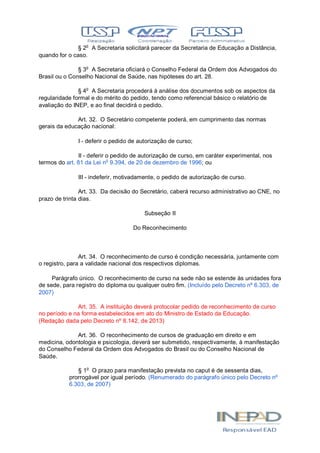 § 2o
A Secretaria solicitará parecer da Secretaria de Educação a Distância,
quando for o caso.
§ 3o
A Secretaria oficiará o Conselho Federal da Ordem dos Advogados do
Brasil ou o Conselho Nacional de Saúde, nas hipóteses do art. 28.
§ 4o
A Secretaria procederá à análise dos documentos sob os aspectos da
regularidade formal e do mérito do pedido, tendo como referencial básico o relatório de
avaliação do INEP, e ao final decidirá o pedido.
Art. 32. O Secretário competente poderá, em cumprimento das normas
gerais da educação nacional:
I - deferir o pedido de autorização de curso;
II - deferir o pedido de autorização de curso, em caráter experimental, nos
termos do art. 81 da Lei no
9.394, de 20 de dezembro de 1996; ou
III - indeferir, motivadamente, o pedido de autorização de curso.
Art. 33. Da decisão do Secretário, caberá recurso administrativo ao CNE, no
prazo de trinta dias.
Subseção II
Do Reconhecimento
Art. 34. O reconhecimento de curso é condição necessária, juntamente com
o registro, para a validade nacional dos respectivos diplomas.
Parágrafo único. O reconhecimento de curso na sede não se estende às unidades fora
de sede, para registro do diploma ou qualquer outro fim. (Incluído pelo Decreto nº 6.303, de
2007)
Art. 35. A instituição deverá protocolar pedido de reconhecimento de curso
no período e na forma estabelecidos em ato do Ministro de Estado da Educação.
(Redação dada pelo Decreto nº 8.142, de 2013)
Art. 36. O reconhecimento de cursos de graduação em direito e em
medicina, odontologia e psicologia, deverá ser submetido, respectivamente, à manifestação
do Conselho Federal da Ordem dos Advogados do Brasil ou do Conselho Nacional de
Saúde.
§ 1o
O prazo para manifestação prevista no caput é de sessenta dias,
prorrogável por igual período. (Renumerado do parágrafo único pelo Decreto nº
6.303, de 2007)
 
